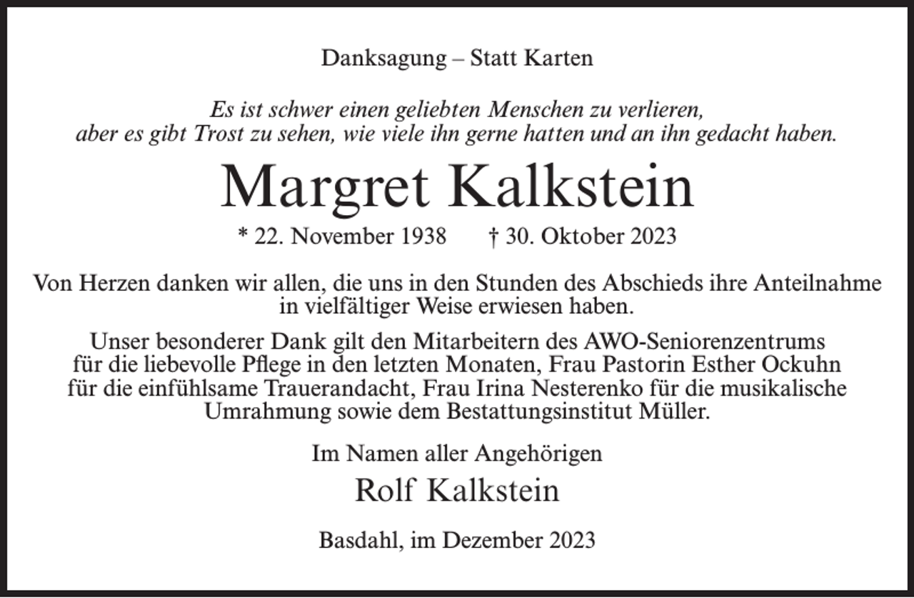 <p>Danksagung – Statt Karten<br />Es ist schwer einen geliebten Menschen zu verlieren,<br />aber es gibt Trost zu sehen, wie viele ihn gerne hatten und an ihn gedacht haben.</p><p>Margret Kalkstein<br />* 22. November 1938</p><p>† 30. Oktober 2023</p><p>Von Herzen danken wir allen, die uns in den Stunden des Abschieds ihre Anteilnahme<br />in vielfältiger Weise erwiesen haben.<br />Unser besonderer Dank gilt den Mitarbeitern des AWO-Seniorenzentrums<br />für die liebevolle Pflege in den letzten Monaten, Frau Pastorin Esther Ockuhn<br />für die einfühlsame Trauerandacht, Frau Irina Nesterenko für die musikalische<br />Umrahmung sowie dem Bestattungsinstitut Müller.<br />Im Namen aller Angehörigen</p><p>Rolf Kalkstein<br />Basdahl, im Dezember 2023</p>