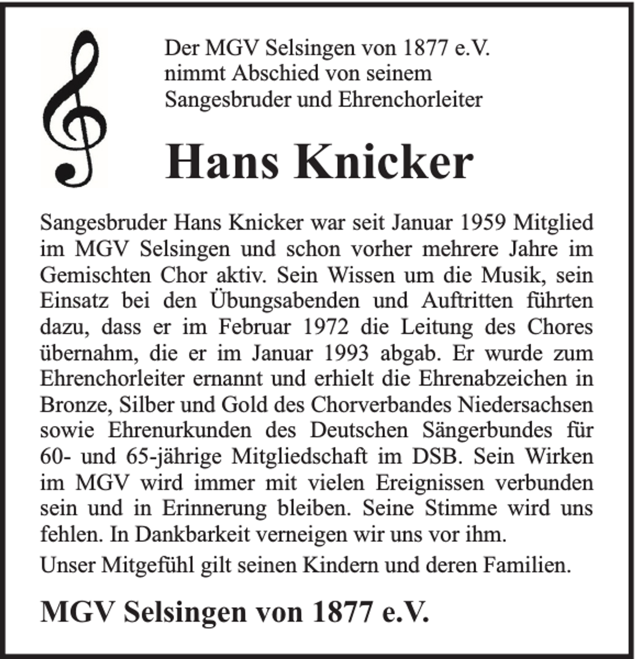 <p>Der MGV Selsingen von 1877 e.V.<br />nimmt Abschied von seinem<br />Sangesbruder und Ehrenchorleiter</p><p>Hans Knicker<br />Sangesbruder Hans Knicker war seit Januar 1959 Mitglied<br />im MGV Selsingen und schon vorher mehrere Jahre im<br />Gemischten Chor aktiv. Sein Wissen um die Musik, sein<br />Einsatz bei den Übungsabenden und Auftritten führten<br />dazu, dass er im Februar 1972 die Leitung des Chores<br />übernahm, die er im Januar 1993 abgab. Er wurde zum<br />Ehrenchorleiter ernannt und erhielt die Ehrenabzeichen in<br />Bronze, Silber und Gold des Chorverbandes Niedersachsen<br />sowie Ehrenurkunden des Deutschen Sängerbundes für<br />60- und 65-jährige Mitgliedschaft im DSB. Sein Wirken<br />im MGV wird immer mit vielen Ereignissen verbunden<br />sein und in Erinnerung bleiben. Seine Stimme wird uns<br />fehlen. In Dankbarkeit verneigen wir uns vor ihm.<br />Unser Mitgefühl gilt seinen Kindern und deren Familien.</p><p>MGV Selsingen von 1877 e.V.</p>