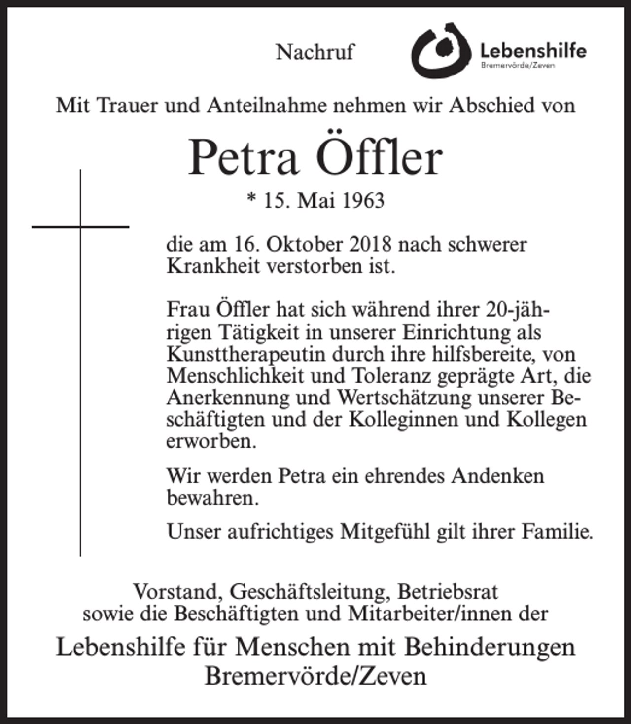 <p>Nachruf<br />Mit Trauer und Anteilnahme nehmen wir Abschied von</p><p>Petra Öffler<br />* 15. Mai 1963<br />die am 16. Oktober 2018 nach schwerer<br />Krankheit verstorben ist.<br />Frau Öffler hat sich während ihrer 20-jährigen Tätigkeit in unserer Einrichtung als<br />Kunsttherapeutin durch ihre hilfsbereite, von<br />Menschlichkeit und Toleranz geprägte Art, die<br />Anerkennung und Wertschätzung unserer Beschäftigten und der Kolleginnen und Kollegen<br />erworben.<br />Wir werden Petra ein ehrendes Andenken<br />bewahren.<br />Unser aufrichtiges Mitgefühl gilt ihrer Familie.<br />Vorstand, Geschäftsleitung, Betriebsrat<br />sowie die Beschäftigten und Mitarbeiter/innen der</p><p>Lebenshilfe für Menschen mit Behinderungen<br />Bremervörde/Zeven</p>