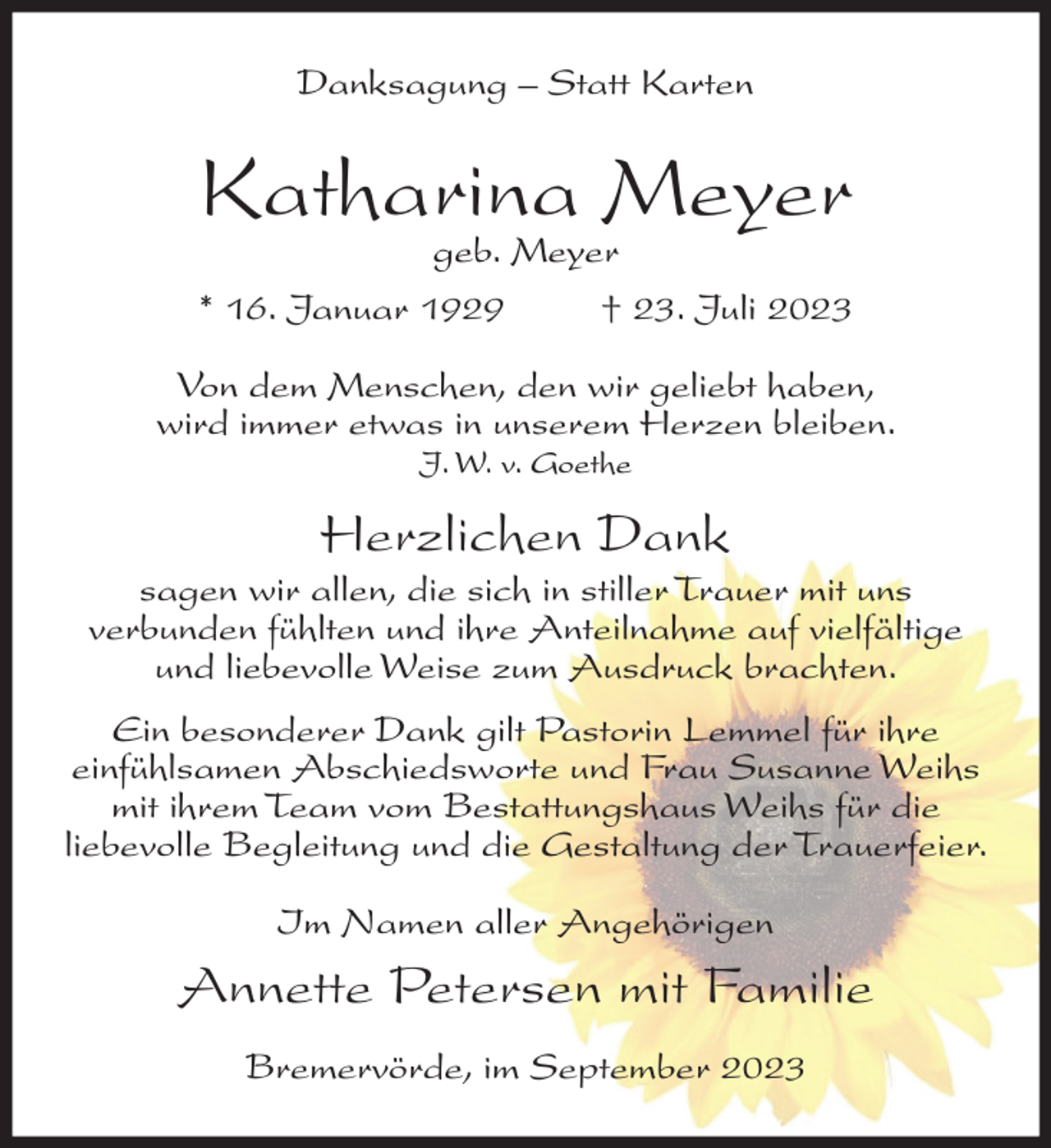 <p>Danksagung – Statt Karten</p><p>Katharina Meyer<br />geb. Meyer<br />* 16. Januar 1929<br />† 23. Juli 2023</p><p>Von dem Menschen, den wir geliebt haben,<br />wird immer etwas in unserem Herzen bleiben.<br />J. W. v. Goethe</p><p>Herzlichen Dank<br />sagen wir allen, die sich in stiller Trauer mit uns<br />verbunden fühlten und ihre Anteilnahme auf vielfältige<br />und liebevolle Weise zum Ausdruck brachten.<br />Ein besonderer Dank gilt Pastorin Lemmel für ihre<br />einfühlsamen Abschiedsworte und Frau Susanne Weihs<br />mit ihrem Team vom Bestattungshaus Weihs für die<br />liebevolle Begleitung und die Gestaltung der Trauerfeier.<br />Im Namen aller Angehörigen</p><p>Annette Petersen mit Familie<br />Bremervörde, im September 2023</p>