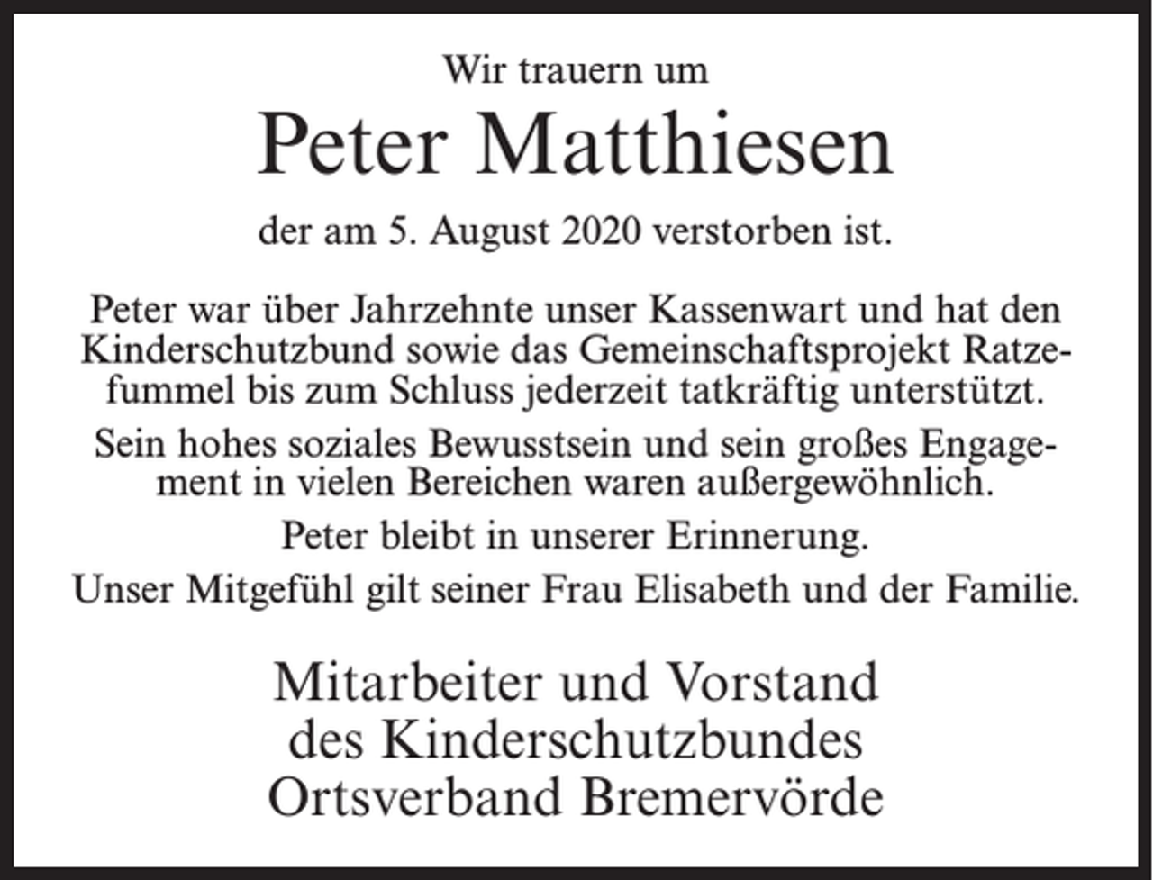 <p>Wir trauern um</p><p>Peter Matthiesen<br />der am 5. August 2020 verstorben ist.<br />Peter war über Jahrzehnte unser Kassenwart und hat den<br />Kinderschutzbund sowie das Gemeinschaftsprojekt Ratzefummel bis zum Schluss jederzeit tatkräftig unterstützt.<br />Sein hohes soziales Bewusstsein und sein großes Engagement in vielen Bereichen waren außergewöhnlich.<br />Peter bleibt in unserer Erinnerung.<br />Unser Mitgefühl gilt seiner Frau Elisabeth und der Familie.</p><p>Mitarbeiter und Vorstand<br />des Kinderschutzbundes<br />Ortsverband Bremervörde</p>