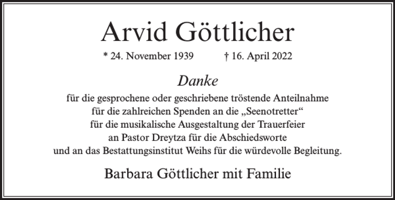 <p>Arvid Göttlicher<br />* 24. November 1939</p><p>† 16. April 2022</p><p>Danke<br />für die gesprochene oder geschriebene tröstende Anteilnahme<br />für die zahlreichen Spenden an die „Seenotretter“<br />für die musikalische Ausgestaltung der Trauerfeier<br />an Pastor Dreytza für die Abschiedsworte<br />und an das Bestattungsinstitut Weihs für die würdevolle Begleitung.</p><p>Barbara Göttlicher mit Familie</p>
