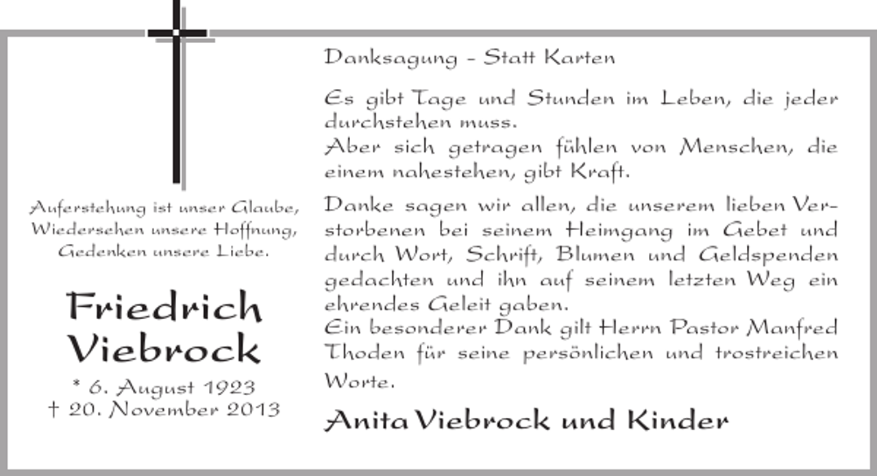 <p>Danksagung - Statt Karten<br />Es gibt Tage und Stunden im Leben, die jeder<br />durchstehen muss.<br />Aber sich getragen fühlen von Menschen, die<br />einem nahestehen, gibt Kraft.<br />Auferstehung ist unser Glaube, Danke sagen wir allen, die unserem lieben VerWiedersehen unsere Hoffnung, storbenen bei seinem Heimgang im Gebet und<br />Gedenken unsere Liebe.<br />durch Wort, Schrift, Blumen und Geldspenden<br />gedachten und ihn auf seinem letzten Weg ein<br />ehrendes Geleit gaben.<br />Ein besonderer Dank gilt Herrn Pastor Manfred<br />Thoden für seine persönlichen und trostreichen<br />Worte.<br />* 6. August 1923<br />† 20. November 2013</p><p>Friedrich<br />Viebrock</p><p>Anita Viebrock und Kinder</p>