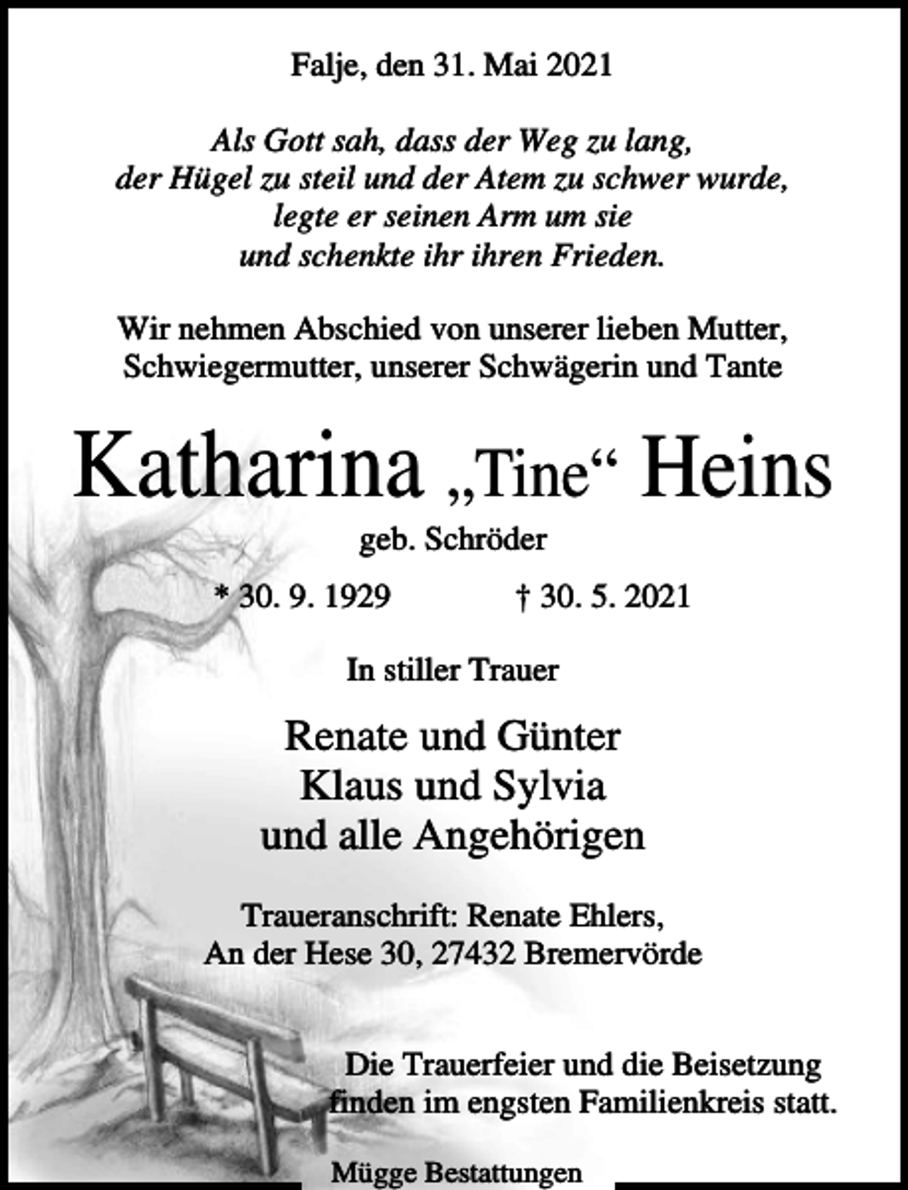 <p>Falje, den 31. Mai 2021<br />Als Gott sah, dass der Weg zu lang,<br />der Hügel zu steil und der Atem zu schwer wurde,<br />legte er seinen Arm um sie<br />und schenkte ihr ihren Frieden.<br />Wir nehmen Abschied von unserer lieben Mutter,<br />Schwiegermutter, unserer Schwägerin und Tante</p><p>Katharina „Tine“ Heins<br />geb. Schröder<br />* 30. 9. 1929</p><p>† 30. 5. 2021</p><p>In stiller Trauer</p><p>Renate und Günter<br />Klaus und Sylvia<br />und alle Angehörigen<br />Traueranschrift: Renate Ehlers,<br />An der Hese 30, 27432 Bremervörde<br />Die Trauerfeier und die Beisetzung<br />finden im engsten Familienkreis statt.<br />Mügge Bestattungen</p>