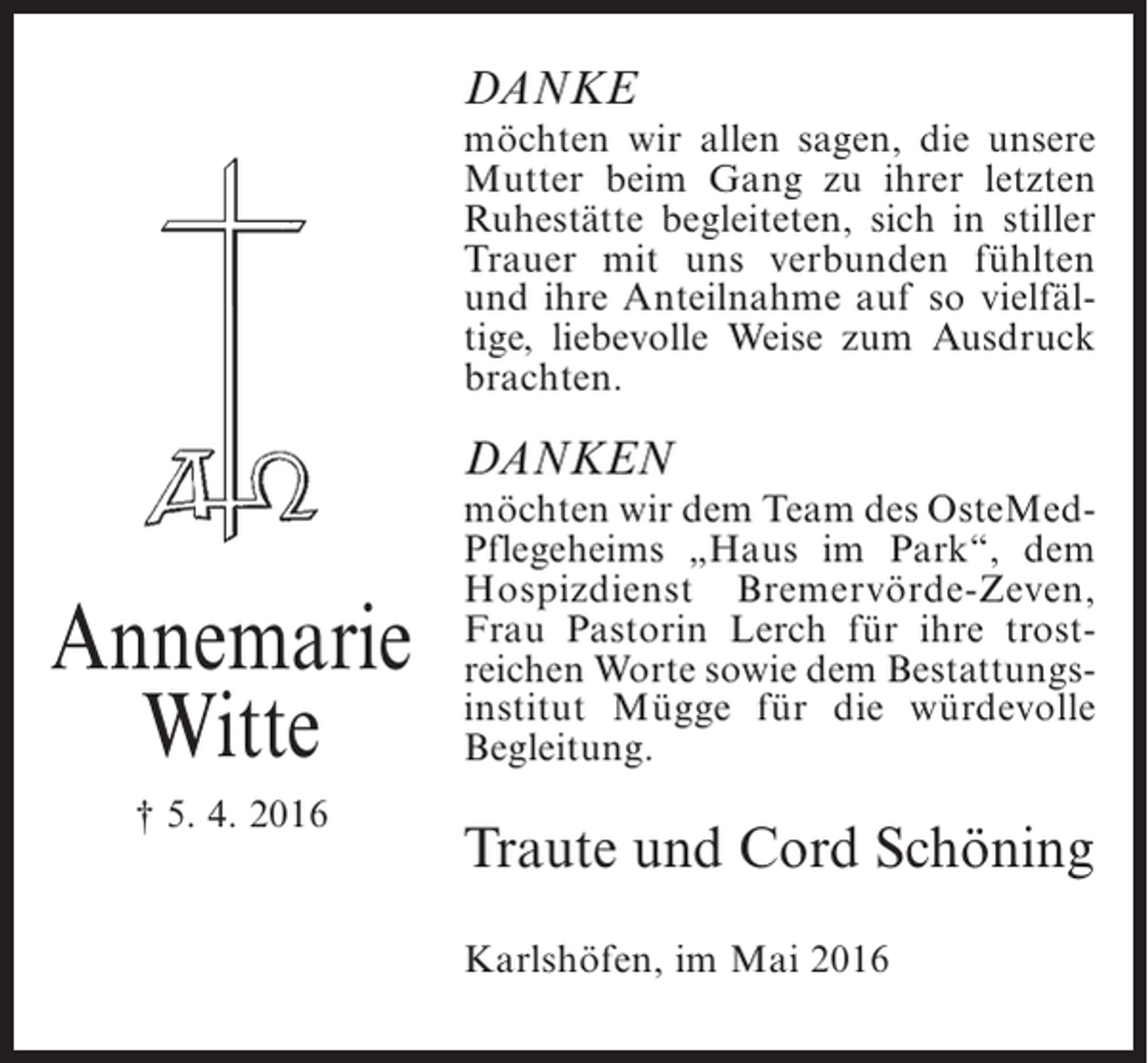 <p>DANKE<br />möchten wir allen sagen, die unsere<br />Mutter beim Gang zu ihrer letzten<br />Ruhestätte begleiteten, sich in stiller<br />Trauer mit uns verbunden fühlten<br />und ihre Anteilnahme auf so vielfältige, liebevolle Weise zum Ausdruck<br />brachten.</p><p>DANKEN</p><p>Annemarie<br />Witte<br />† 5. 4. 2016</p><p>möchten wir dem Team des OsteMedPflegeheims „Haus im Park“, dem<br />Hospizdienst Bremervörde-Zeven,<br />Frau Pastorin Lerch für ihre trostreichen Worte sowie dem Bestattungsinstitut Mügge für die würdevolle<br />Begleitung.</p><p>Traute und Cord Schöning<br />Karlshöfen, im Mai 2016</p>