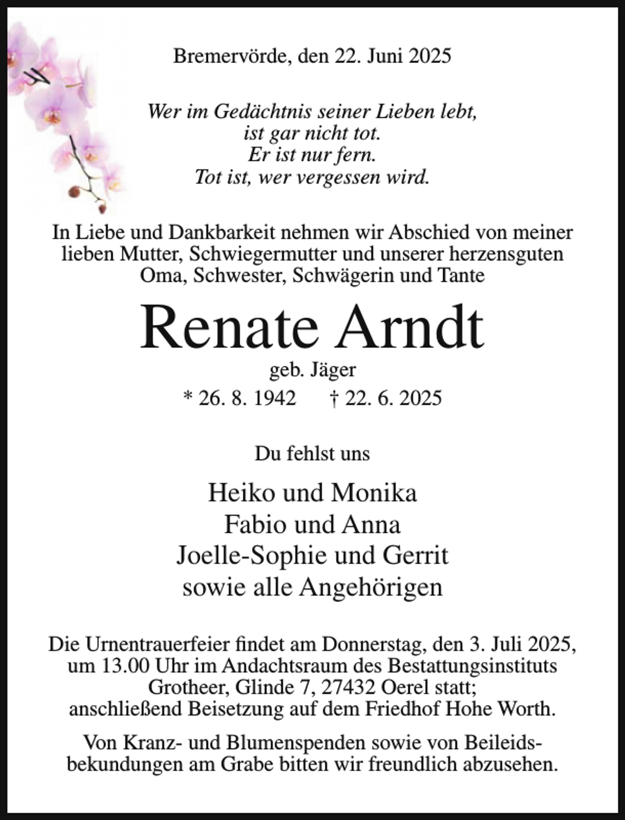 <p>Bremervörde, den 22. Juni 2025<br />Wer im Gedächtnis seiner Lieben lebt,<br />ist gar nicht tot.<br />Er ist nur fern.<br />Tot ist, wer vergessen wird.<br />In Liebe und Dankbarkeit nehmen wir Abschied von meiner<br />lieben Mutter, Schwiegermutter und unserer herzensguten<br />Oma, Schwester, Schwägerin und Tante</p><p>Renate Arndt<br />geb. Jäger<br />* 26. 8. 1942<br />† 22. 6. 2025<br />Du fehlst uns</p><p>Heiko und Monika<br />Fabio und Anna<br />Joelle-Sophie und Gerrit<br />sowie alle Angehörigen<br />Die Urnentrauerfeier findet am Donnerstag, den 3. Juli 2025,<br />um 13.00 Uhr im Andachtsraum des Bestattungsinstituts<br />Grotheer, Glinde 7, 27432 Oerel statt;<br />anschließend Beisetzung auf dem Friedhof Hohe Worth.<br />Von Kranz- und Blumenspenden sowie von Beileidsbekundungen am Grabe bitten wir freundlich abzusehen.</p>
