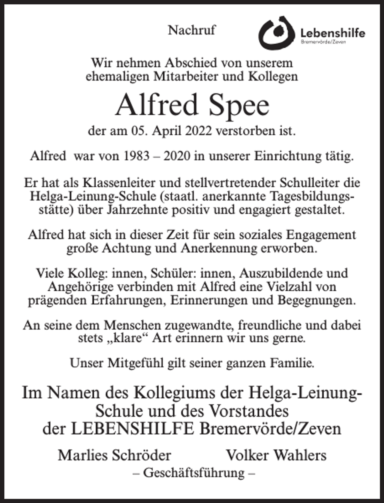 <p>Nachruf<br />Wir nehmen Abschied von unserem<br />ehemaligen Mitarbeiter und Kollegen</p><p>Alfred Spee<br />der am 05. April 2022 verstorben ist.<br />Alfred war von 1983 – 2020 in unserer Einrichtung tätig.<br />Er hat als Klassenleiter und stellvertretender Schulleiter die<br />Helga-Leinung-Schule (staatl. anerkannte Tagesbildungsstätte) über Jahrzehnte positiv und engagiert gestaltet.<br />Alfred hat sich in dieser Zeit für sein soziales Engagement<br />große Achtung und Anerkennung erworben.<br />Viele Kolleg: innen, Schüler: innen, Auszubildende und<br />Angehörige verbinden mit Alfred eine Vielzahl von<br />prägenden Erfahrungen, Erinnerungen und Begegnungen.<br />An seine dem Menschen zugewandte, freundliche und dabei<br />stets „klare“ Art erinnern wir uns gerne.<br />Unser Mitgefühl gilt seiner ganzen Familie.</p><p>Im Namen des Kollegiums der Helga-LeinungSchule und des Vorstandes<br />der LEBENSHILFE Bremervörde/Zeven<br />Marlies Schröder Volker Wahlers<br />– Geschäftsführung –</p>