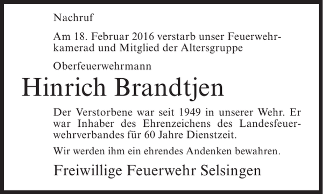 <p>Nachruf<br />Am 18. Februar 2016 verstarb unser Feuerwehrkamerad und Mitglied der Altersgruppe<br />Oberfeuerwehrmann</p><p>Hinrich Brandtjen<br />Der Verstorbene war seit 1949 in unserer Wehr. Er<br />war Inhaber des Ehrenzeichens des Landesfeuerwehrverbandes für 60 Jahre Dienstzeit.<br />Wir werden ihm ein ehrendes Andenken bewahren.</p><p>Freiwillige Feuerwehr Selsingen</p>