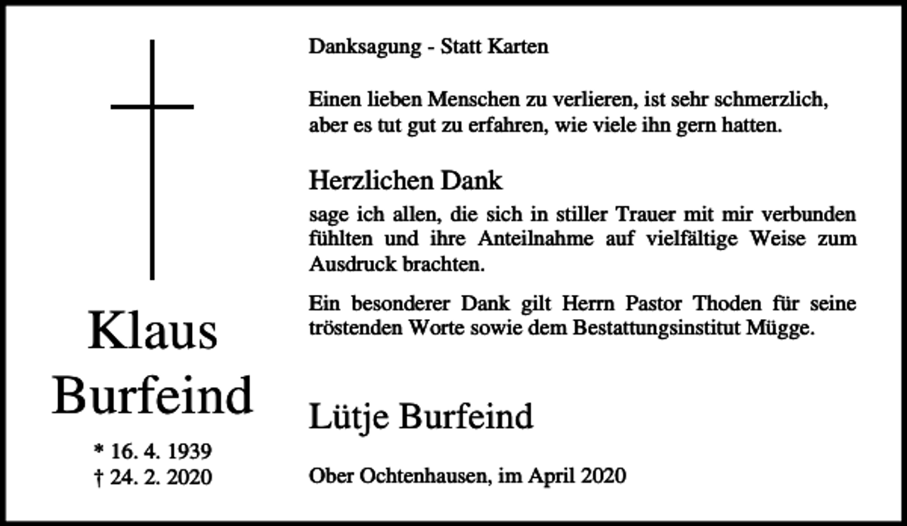 <p>Danksagung - Statt Karten<br />Einen lieben Menschen zu verlieren, ist sehr schmerzlich,<br />aber es tut gut zu erfahren, wie viele ihn gern hatten.</p><p>Herzlichen Dank<br />sage ich allen, die sich in stiller Trauer mit mir verbunden<br />fühlten und ihre Anteilnahme auf vielfältige Weise zum<br />Ausdruck brachten.</p><p>Klaus<br />Burfeind<br />* 16. 4. 1939<br />† 24. 2. 2020</p><p>Ein besonderer Dank gilt Herrn Pastor Thoden für seine<br />tröstenden Worte sowie dem Bestattungsinstitut Mügge.</p><p>Lütje Burfeind<br />Ober Ochtenhausen, im April 2020</p>