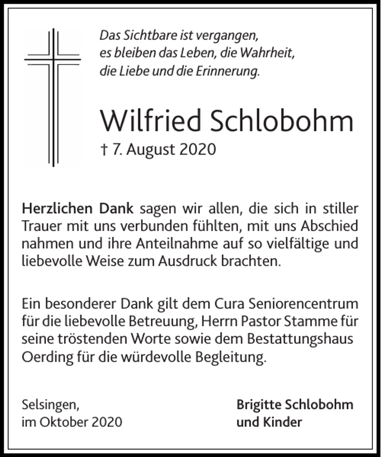 <p>DasSichtbare<br />Sichtbareististvergangen,<br />vergangen,<br />Das<br />esbleiben<br />bleibt das<br />es<br />das Leben,<br />Leben, die Wahrheit,<br />dieLiebe<br />Wahrheit,<br />die<br />Liebe und die Erinnerung.<br />die<br />und die<br />Erinnerung.</p><p>Wilfried Schlobohm<br />Schlobohm<br />Wilfried<br />7.August<br />August<br />†† 7.</p><p>Herzlichen Dank sagen<br />sagen wir<br />wir allen,<br />allen, die<br />die sich<br />sich in<br />in stiller<br />stiller<br />Trauer mit<br />uns verbunden<br />Trauer<br />mit uns<br />verbunden fühlten,<br />fühlten, mit<br />mit uns<br />uns Abschied<br />Abschied<br />nahmen und<br />und ihre<br />nahmen<br />ihre Anteilnahme<br />Anteilnahme auf<br />auf so<br />so vielfältige<br />vielfältige und<br />und<br />liebevolle Weise<br />Weise zum<br />zum Ausdruck<br />Ausdruck brachten.<br />brachten.<br />liebevolle<br />Ein besonderer<br />besonderer Dank<br />Ein<br />Dank gilt<br />gilt dem<br />dem Cura<br />Cura Seniorencentrum<br />Seniorencentrum<br />für die<br />für<br />die liebevolle<br />liebevolle Betreuung,<br />Betreuung, Herrn<br />Herrn Pastor<br />Pastor Stamme<br />Stamme für<br />für<br />seine tröstenden<br />seine<br />tröstenden Worte<br />Worte sowie<br />sowiedem<br />demBestattungshaus<br />Bestattungshaus<br />Oerding für<br />für die<br />die würdevolle<br />würdevolle Begleitung.<br />Begleitung.<br />Oerding<br />Selsingen,<br />Selsingen,<br />im Oktober<br />im<br />Oktober</p><p>Brigitte Schlobohm<br />und Kinder</p>