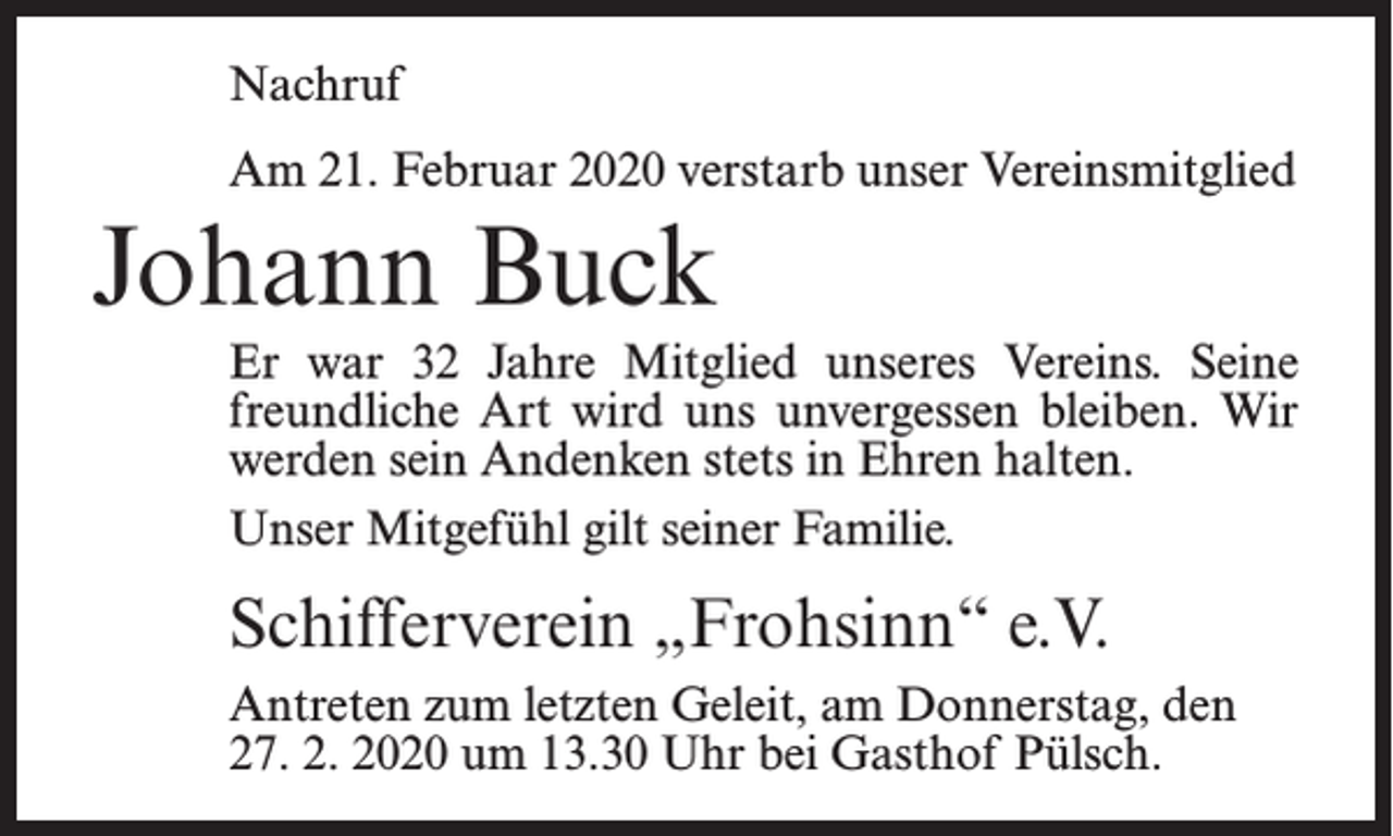 <p>Nachruf<br />Am 21. Februar 2020 verstarb unser Vereinsmitglied</p><p>Johann Buck<br />Er war 32 Jahre Mitglied unseres Vereins. Seine<br />freundliche Art wird uns unvergessen bleiben. Wir<br />werden sein Andenken stets in Ehren halten.<br />Unser Mitgefühl gilt seiner Familie.</p><p>Schifferverein „Frohsinn“ e.V.<br />Antreten zum letzten Geleit, am Donnerstag, den<br />27. 2. 2020 um 13.30 Uhr bei Gasthof Pülsch.</p>