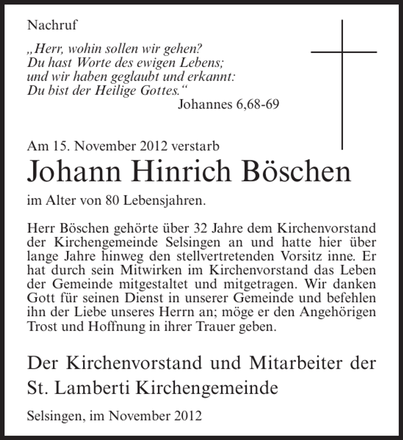 <p>Nachruf<br />„Herr, wohin sollen wir gehen?<br />Du hast Worte des ewigen Lebens;<br />und wir haben geglaubt und erkannt:<br />Du bist der Heilige Gottes.“<br />Johannes 6,68-69<br />Am 15. November 2012 verstarb</p><p>Johann Hinrich Böschen<br />im Alter von 80 Lebensjahren.<br />Herr Böschen gehörte über 32 Jahre dem Kirchenvorstand<br />der Kirchengemeinde Selsingen an und hatte hier über<br />lange Jahre hinweg den stellvertretenden Vorsitz inne. Er<br />hat durch sein Mitwirken im Kirchenvorstand das Leben<br />der Gemeinde mitgestaltet und mitgetragen. Wir danken<br />Gott für seinen Dienst in unserer Gemeinde und befehlen<br />ihn der Liebe unseres Herrn an; möge er den Angehörigen<br />Trost und Hoffnung in ihrer Trauer geben.</p><p>Der Kirchenvorstand und Mitarbeiter der<br />St. Lamberti Kirchengemeinde<br />Selsingen, im November 2012</p>