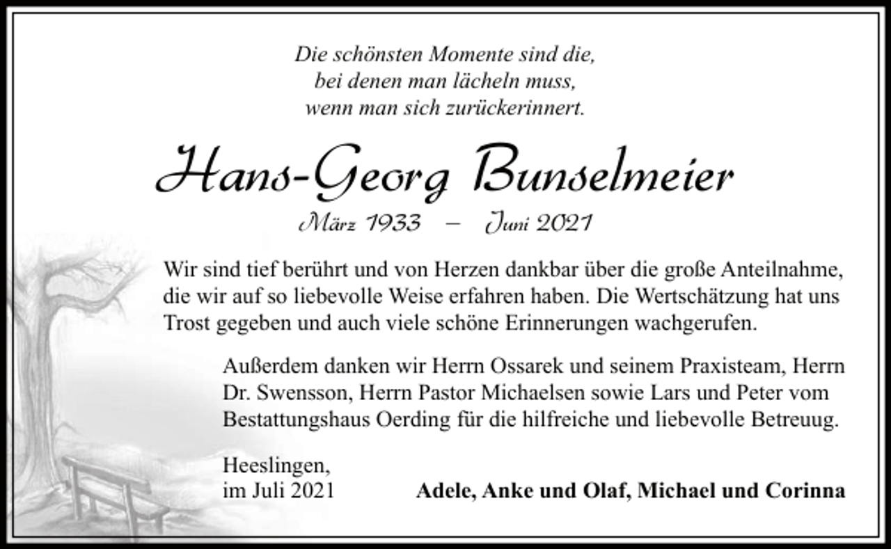 <p>Die schönsten Momente sind die,<br />bei denen man lächeln muss,<br />wenn man sich zurückerinnert.</p><p>Hans-Georg Bunselmeier<br />März 1933 ‒ Juni 2021</p><p>Wir sind tief berührt und von Herzen dankbar über die große Anteilnahme,<br />die wir auf so liebevolle Weise erfahren haben. Die Wertschätzung hat uns<br />Trost gegeben und auch viele schöne Erinnerungen wachgerufen.<br />Außerdem danken wir Herrn Ossarek und seinem Praxisteam, Herrn<br />Dr. Swensson, Herrn Pastor Michaelsen sowie Lars und Peter vom<br />Bestattungshaus Oerding für die hilfreiche und liebevolle Betreuug.<br />Heeslingen,<br />im Juli 2021</p><p>Adele, Anke und Olaf, Michael und Corinna</p>