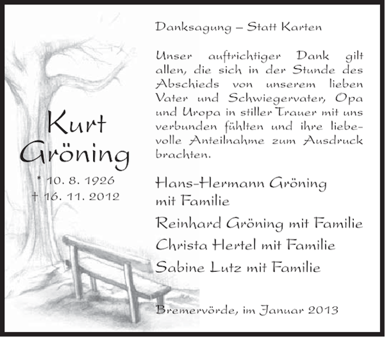 <p>Danksagung – Statt Karten</p><p>Kurt<br />Gröning<br />* 10. 8. 1926<br />† 16. 11. 2012</p><p>Unser auftrichtiger Dank gilt<br />allen, die sich in der Stunde des<br />Abschieds von unserem lieben<br />Vater und Schwiegervater, Opa<br />und Uropa in stiller Trauer mit uns<br />verbunden fühlten und ihre liebevolle Anteilnahme zum Ausdruck<br />brachten.</p><p>Hans-Hermann Gröning<br />mit Familie<br />Reinhard Gröning mit Familie<br />Christa Hertel mit Familie<br />Sabine Lutz mit Familie<br />Bremervörde, im Januar 2013</p>