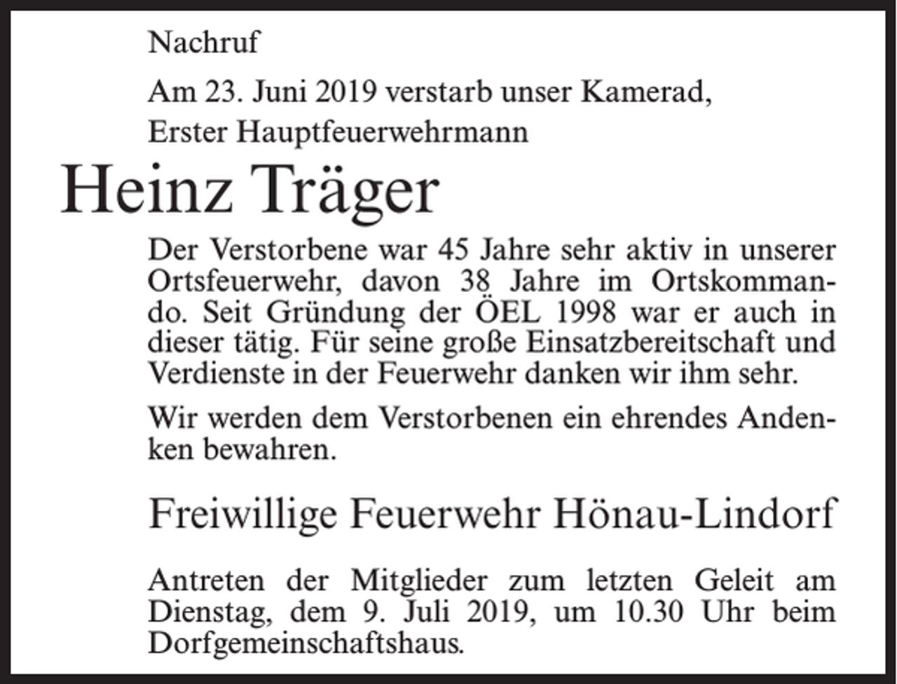 <p>Nachruf<br />Am 23. Juni 2019 verstarb unser Kamerad,<br />Erster Hauptfeuerwehrmann</p><p>Heinz Träger</p><p>Der Verstorbene war 45 Jahre sehr aktiv in unserer<br />Ortsfeuerwehr, davon 38 Jahre im Ortskommando. Seit Gründung der ÖEL 1998 war er auch in<br />dieser tätig. Für seine große Einsatzbereitschaft und<br />Verdienste in der Feuerwehr danken wir ihm sehr.<br />Wir werden dem Verstorbenen ein ehrendes Andenken bewahren.</p><p>Freiwillige Feuerwehr Hönau-Lindorf<br />Antreten der Mitglieder zum letzten Geleit am<br />Dienstag, dem 9. Juli 2019, um 10.30 Uhr beim<br />Dorfgemeinschaftshaus.</p>