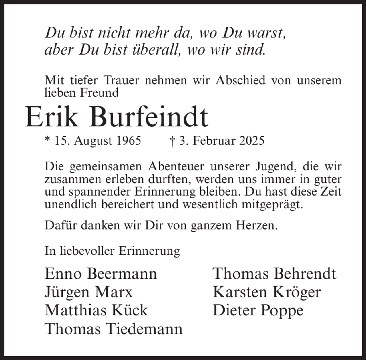 <p>Du bist nicht mehr da, wo Du warst,<br />aber Du bist überall, wo wir sind.<br />Mit tiefer Trauer nehmen wir Abschied von unserem<br />lieben Freund</p><p>Erik Burfeindt<br />* 15. August 1965</p><p>† 3. Februar 2025</p><p>Die gemeinsamen Abenteuer unserer Jugend, die wir<br />zusammen erleben durften, werden uns immer in guter<br />und spannender Erinnerung bleiben. Du hast diese Zeit<br />unendlich bereichert und wesentlich mitgeprägt.<br />Dafür danken wir Dir von ganzem Herzen.<br />In liebevoller Erinnerung</p><p>Enno Beermann<br />Jürgen Marx<br />Matthias Kück<br />Thomas Tiedemann</p><p>Thomas Behrendt<br />Karsten Kröger<br />Dieter Poppe</p>