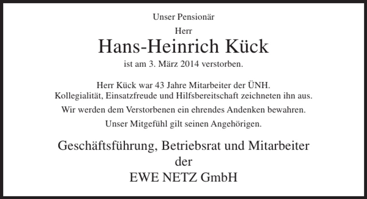 <p>Unser Pensionär<br />Herr</p><p>Hans-Heinrich Kück<br />ist am 3. März 2014 verstorben.<br />Herr Kück war 43 Jahre Mitarbeiter der ÜNH.<br />Kollegialität, Einsatzfreude und Hilfsbereitschaft zeichneten ihn aus.<br />Wir werden dem Verstorbenen ein ehrendes Andenken bewahren.<br />Unser Mitgefühl gilt seinen Angehörigen.</p><p>Geschäftsführung, Betriebsrat und Mitarbeiter<br />der<br />EWE NETZ GmbH</p>