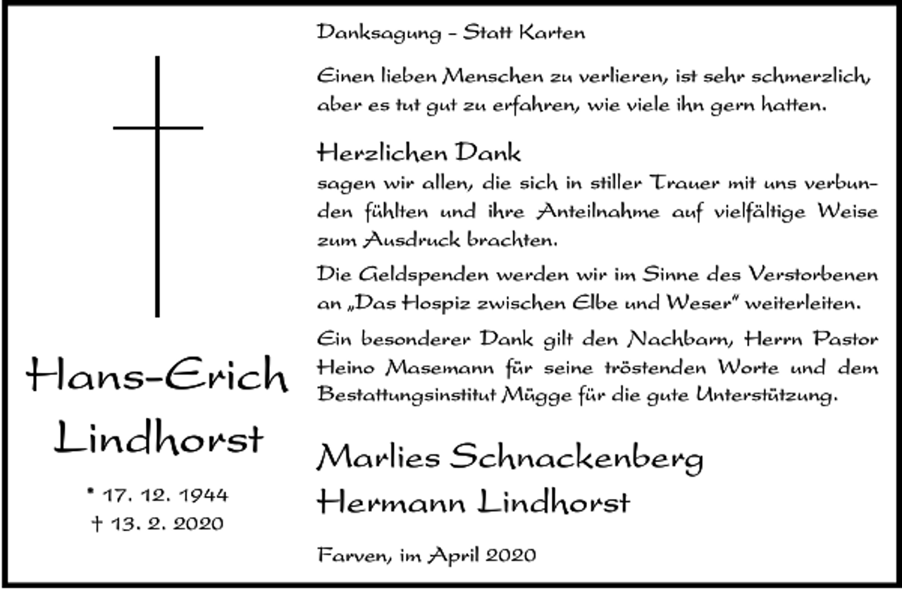 <p>Danksagung - Statt Karten<br />Einen lieben Menschen zu verlieren, ist sehr schmerzlich,<br />aber es tut gut zu erfahren, wie viele ihn gern hatten.</p><p>Herzlichen Dank<br />sagen wir allen, die sich in stiller Trauer mit uns verbunden fühlten und ihre Anteilnahme auf vielfältige Weise<br />zum Ausdruck brachten.<br />Die Geldspenden werden wir im Sinne des Verstorbenen<br />an ıDas Hospiz zwischen Elbe und Weser„ weiterleiten.</p><p>Hans-Erich<br />Lindhorst<br />* 17. 12. 1944<br />† 13. 2. 2020</p><p>Ein besonderer Dank gilt den Nachbarn, Herrn Pastor<br />Heino Masemann für seine tröstenden Worte und dem<br />Bestattungsinstitut Mügge für die gute Unterstützung.</p><p>Marlies Schnackenberg<br />Hermann Lindhorst<br />Farven, im April 2020</p>