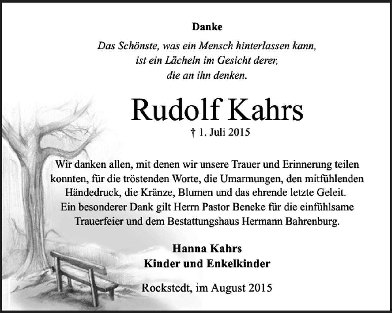 <p>Danke<br />Das Schönste, was ein Mensch hinterlassen kann,<br />ist ein Lächeln im Gesicht derer,<br />die an ihn denken.</p><p>Rudolf Kahrs<br />† 1. Juli 2015</p><p>Wir danken allen, mit denen wir unsere Trauer und Erinnerung teilen<br />konnten, für die tröstenden Worte, die Umarmungen, den mitfühlenden<br />Händedruck, die Kränze, Blumen und das ehrende letzte Geleit.<br />Ein besonderer Dank gilt Herrn Pastor Beneke für die einfühlsame<br />Trauerfeier und dem Bestattungshaus Hermann Bahrenburg.</p><p>Hanna Kahrs<br />Kinder und Enkelkinder<br />Rockstedt, im August 2015</p>