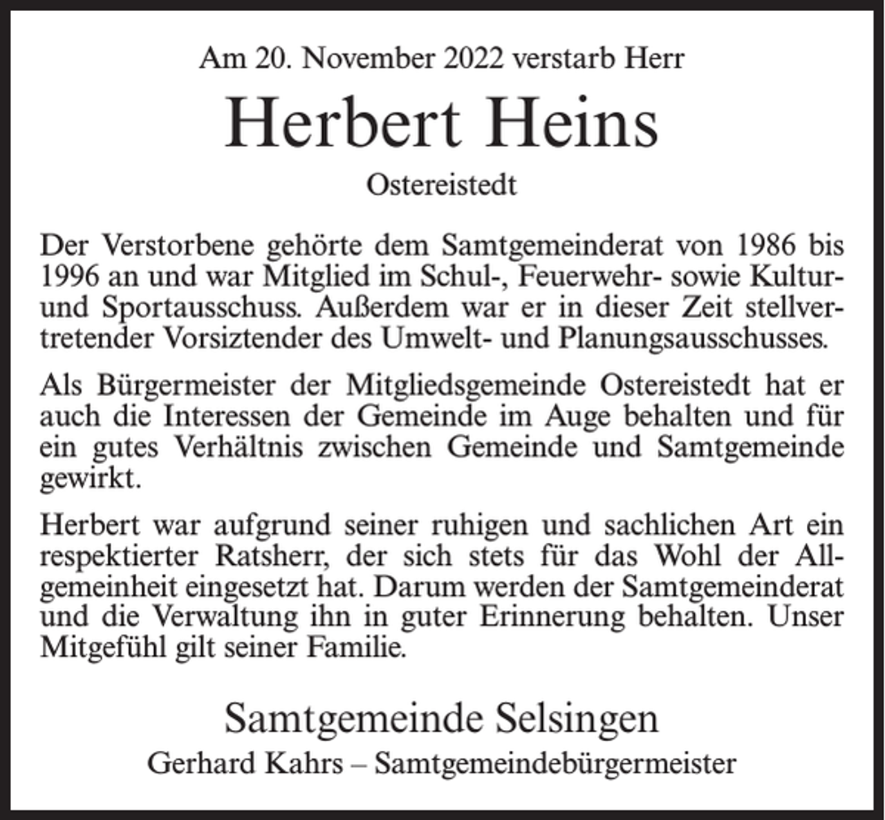 <p>Am 20. November 2022 verstarb Herr</p><p>Herbert Heins<br />Ostereistedt<br />Der Verstorbene gehörte dem Samtgemeinderat von 1986 bis<br />1996 an und war Mitglied im Schul-, Feuerwehr- sowie Kulturund Sportausschuss. Außerdem war er in dieser Zeit stellvertretender Vorsiztender des Umwelt- und Planungsausschusses.<br />Als Bürgermeister der Mitgliedsgemeinde Ostereistedt hat er<br />auch die Interessen der Gemeinde im Auge behalten und für<br />ein gutes Verhältnis zwischen Gemeinde und Samtgemeinde<br />gewirkt.<br />Herbert war aufgrund seiner ruhigen und sachlichen Art ein<br />respektierter Ratsherr, der sich stets für das Wohl der All­<br />gemeinheit eingesetzt hat. Darum werden der Samtgemeinderat<br />und die Verwaltung ihn in guter Erinnerung behalten. Unser<br />Mitgefühl gilt seiner Familie.</p><p>Samtgemeinde Selsingen<br />Gerhard Kahrs – Samtgemeindebürgermeister</p>