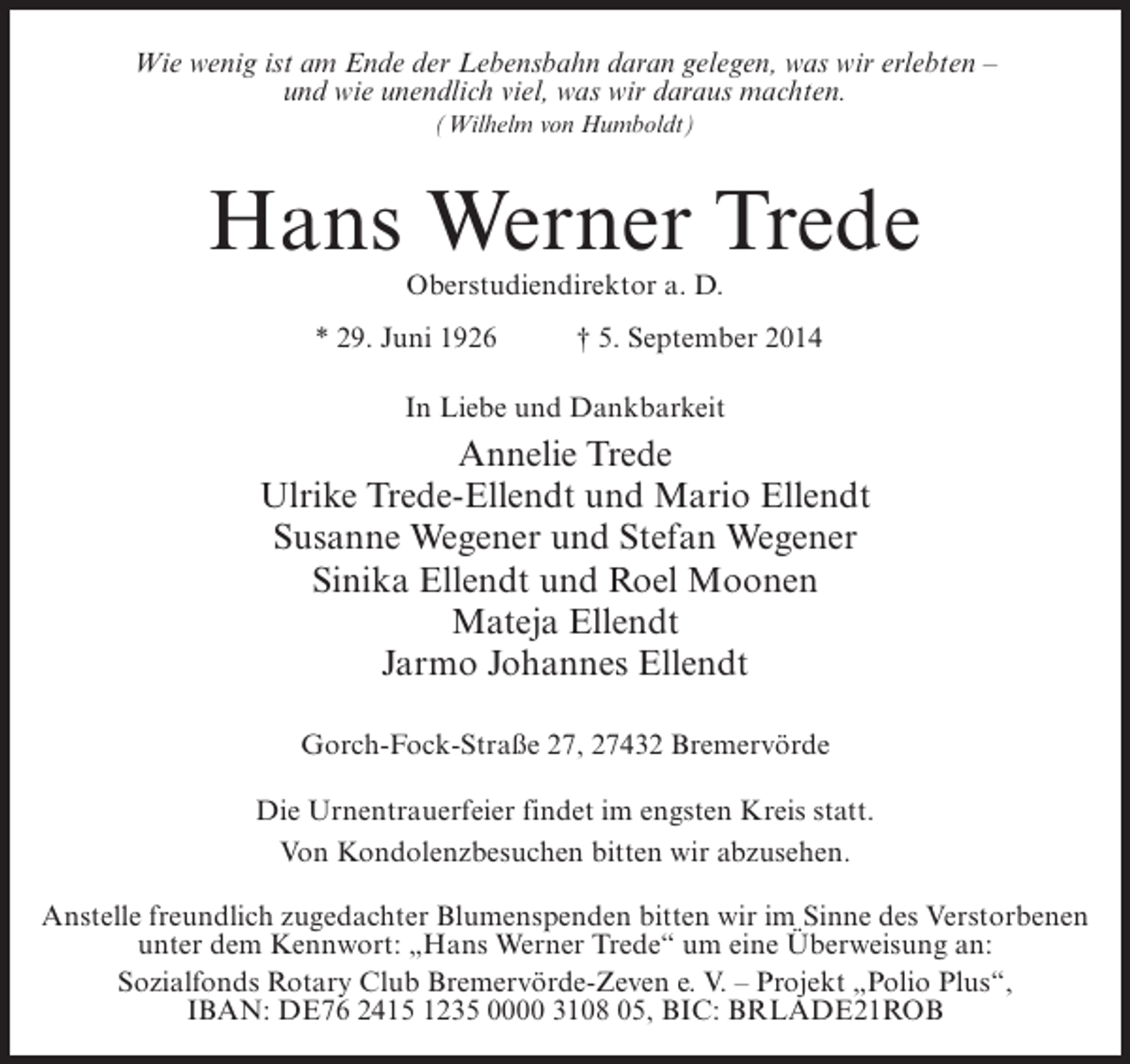 <p>Wie wenig ist am Ende der Lebensbahn daran gelegen, was wir erlebten –<br />und wie unendlich viel, was wir daraus machten.<br />(Wilhelm von Humboldt)</p><p>Hans Werner Trede<br />Oberstudiendirektor a. D.</p><p>* 29. Juni 1926</p><p>† 5. September 2014</p><p>In Liebe und Dankbarkeit</p><p>Annelie Trede<br />Ulrike Trede-Ellendt und Mario Ellendt<br />Susanne Wegener und Stefan Wegener<br />Sinika Ellendt und Roel Moonen<br />Mateja Ellendt<br />Jarmo Johannes Ellendt<br />Gorch-Fock-Straße 27, 27432 Bremervörde<br />Die Urnentrauerfeier findet im engsten Kreis statt.<br />Von Kondolenzbesuchen bitten wir abzusehen.<br />Anstelle freundlich zugedachter Blumenspenden bitten wir im Sinne des Verstorbenen<br />unter dem Kennwort: „Hans Werner Trede“ um eine Überweisung an:<br />Sozialfonds Rotary Club Bremervörde-Zeven e. V. – Projekt „Polio Plus“,<br />IBAN: DE76 2415 1235 0000 3108 05, BIC: BRLADE21ROB</p>