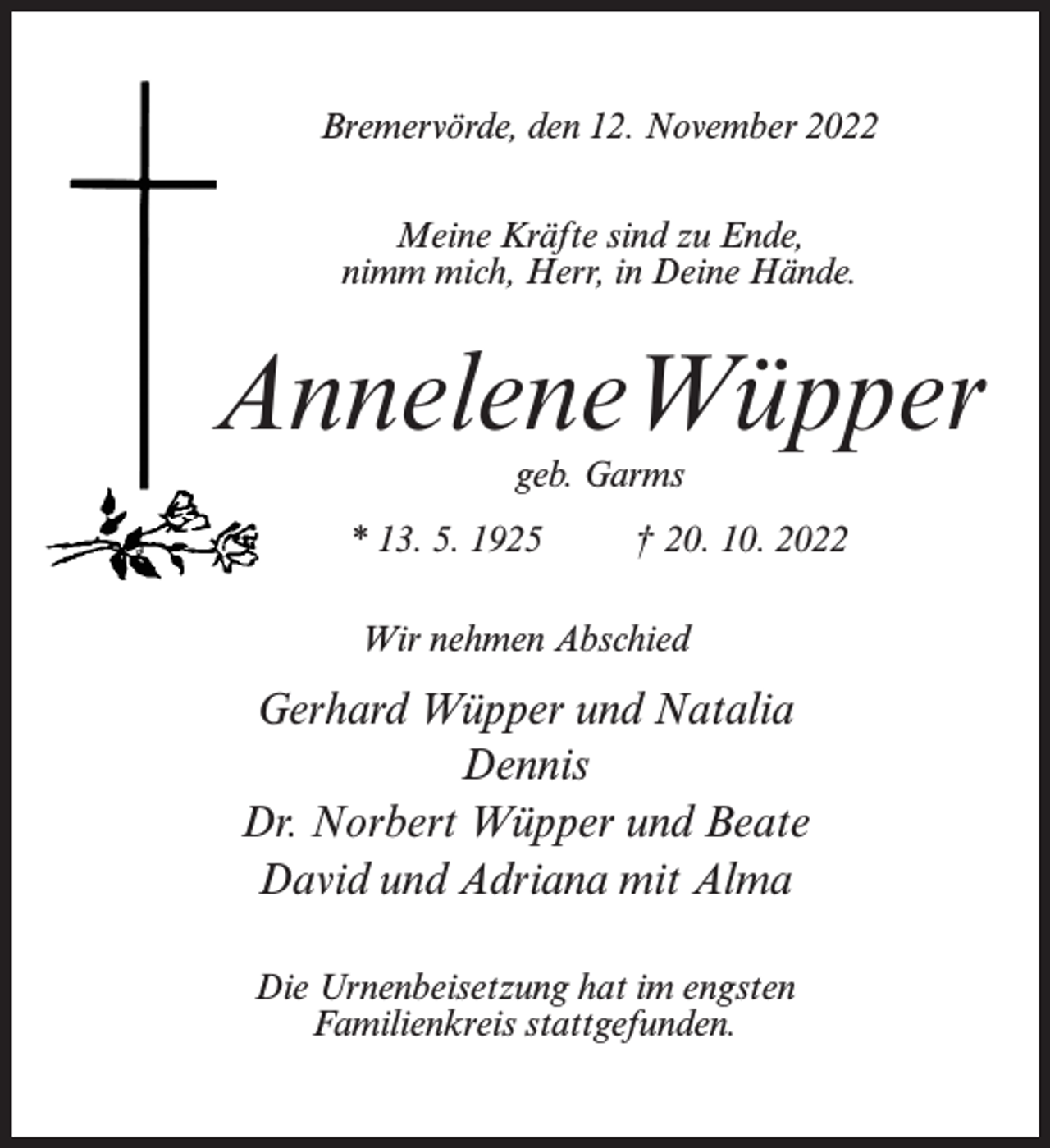 <p>Bremervörde, den 12. November 2022<br />Meine Kräfte sind zu Ende,<br />nimm mich, Herr, in Deine Hände.</p><p>AnneleneWüpper<br />geb. Garms</p><p>* 13. 5. 1925 † 20. 10. 2022<br />Wir nehmen Abschied</p><p>Gerhard Wüpper und Natalia<br />Dennis<br />Dr. Norbert Wüpper und Beate<br />David und Adriana mit Alma<br />Die Urnenbeisetzung hat im engsten<br />Familienkreis stattgefunden.</p>