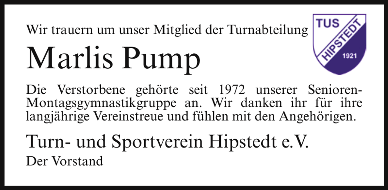 <p>Wir trauern um unser Mitglied der Turnabteilung</p><p>Marlis Pump</p><p>Die Verstorbene gehörte seit 1972 unserer SeniorenMontagsgymnastikgruppe an. Wir danken ihr für ihre<br />langjährige Vereinstreue und fühlen mit den Angehörigen.</p><p>Turn- und Sportverein Hipstedt e.V.<br />Der Vorstand</p>