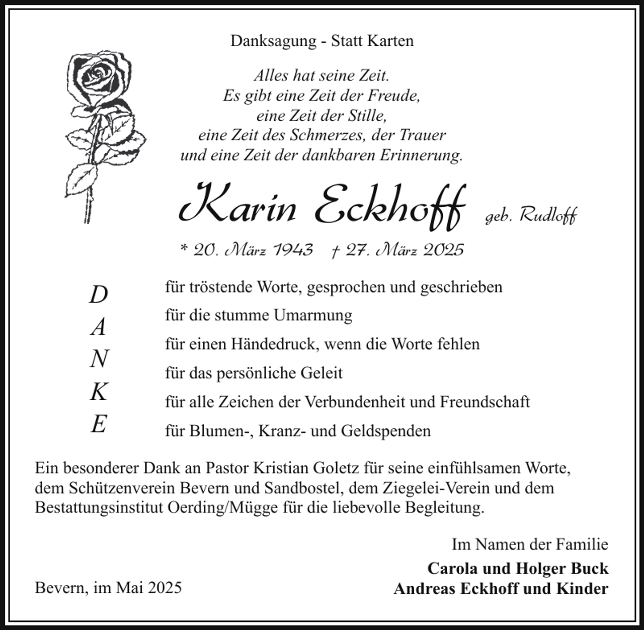 <p>Danksagung - Statt Karten<br />Alles hat seine Zeit.<br />Es gibt eine Zeit der Freude,<br />eine Zeit der Stille,<br />eine Zeit des Schmerzes, der Trauer<br />und eine Zeit der dankbaren Erinnerung.</p><p>Karin Eckhoff</p><p>geb. Rudloff</p><p>* 20. März 1943 † 27. März 2025</p><p>D<br />A<br />N<br />K<br />E</p><p>für tröstende Worte, gesprochen und geschrieben<br />für die stumme Umarmung<br />für einen Händedruck, wenn die Worte fehlen<br />für das persönliche Geleit<br />für alle Zeichen der Verbundenheit und Freundschaft<br />für Blumen-, Kranz- und Geldspenden</p><p>Ein besonderer Dank an Pastor Kristian Goletz für seine einfühlsamen Worte,<br />dem Schützenverein Bevern und Sandbostel, dem Ziegelei-Verein und dem<br />Bestattungsinstitut Oerding/Mügge für die liebevolle Begleitung.</p><p>Bevern, im Mai 2025</p><p>Im Namen der Familie<br />Carola und Holger Buck<br />Andreas Eckhoff und Kinder</p>