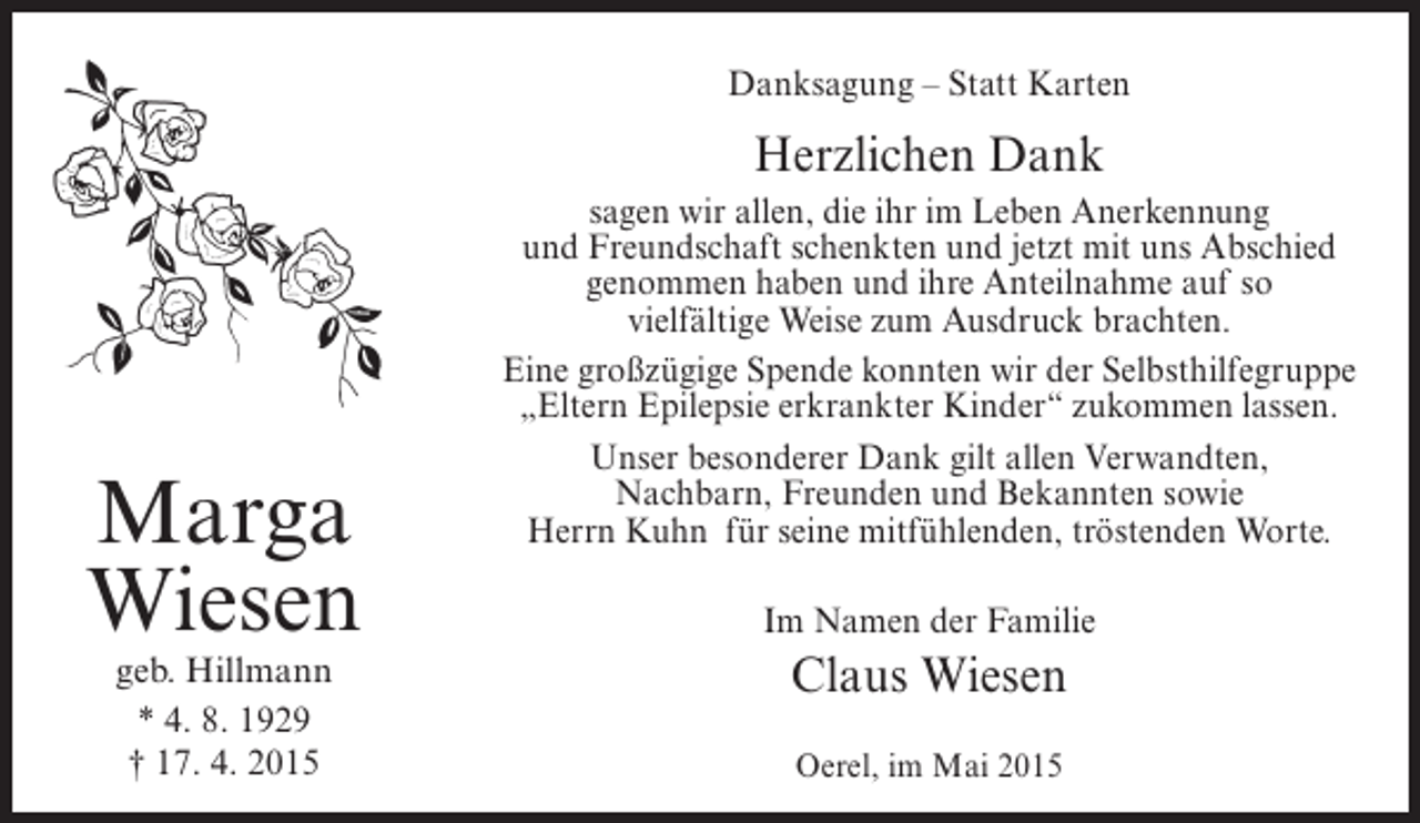 <p>Danksagung – Statt Karten</p><p>Herzlichen Dank</p><p>Marga<br />Wiesen<br />geb. Hillmann<br />* 4. 8. 1929<br />† 17. 4. 2015</p><p>sagen wir allen, die ihr im Leben Anerkennung<br />und Freundschaft schenkten und jetzt mit uns Abschied<br />genommen haben und ihre Anteilnahme auf so<br />vielfältige Weise zum Ausdruck brachten.<br />Eine großzügige Spende konnten wir der Selbsthilfegruppe<br />„Eltern Epilepsie erkrankter Kinder“ zukommen lassen.<br />Unser besonderer Dank gilt allen Verwandten,<br />Nachbarn, Freunden und Bekannten sowie<br />Herrn Kuhn für seine mitfühlenden, tröstenden Worte.<br />Im Namen der Familie</p><p>Claus Wiesen<br />Oerel, im Mai 2015</p>