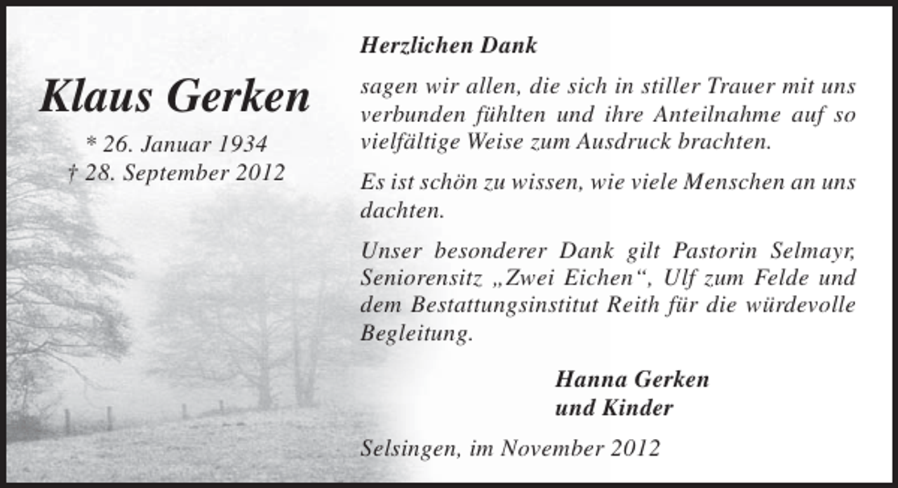 <p>Herzlichen Dank</p><p>Klaus Gerken<br />* 26. Januar 1934<br />† 28. September 2012</p><p>sagen wir allen, die sich in stiller Trauer mit uns<br />verbunden fühlten und ihre Anteilnahme auf so<br />vielfältige Weise zum Ausdruck brachten.<br />Es ist schön zu wissen, wie viele Menschen an uns<br />dachten.<br />Unser besonderer Dank gilt Pastorin Selmayr,<br />Seniorensitz „Zwei Eichen“, Ulf zum Felde und<br />dem Bestattungsinstitut Reith für die würdevolle<br />Begleitung.<br />Hanna Gerken<br />und Kinder<br />Selsingen, im November 2012</p>