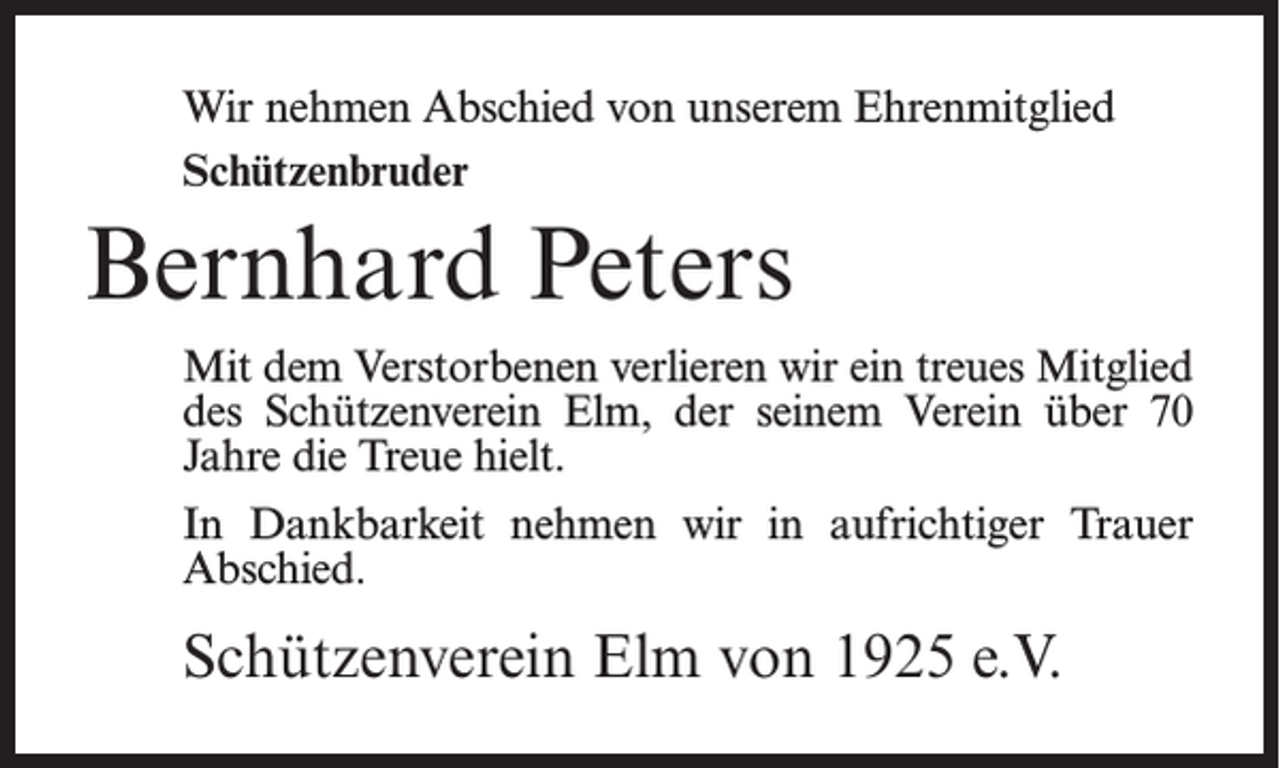 <p>Wir nehmen Abschied von unserem Ehrenmitglied<br />Schützenbruder</p><p>Bernhard Peters<br />Mit dem Verstorbenen verlieren wir ein treues Mitglied<br />des Schützenverein Elm, der seinem Verein über 70<br />Jahre die Treue hielt.<br />In Dankbarkeit nehmen wir in aufrichtiger Trauer<br />Abschied.</p><p>Schützenverein Elm von 1925 e.V.</p>