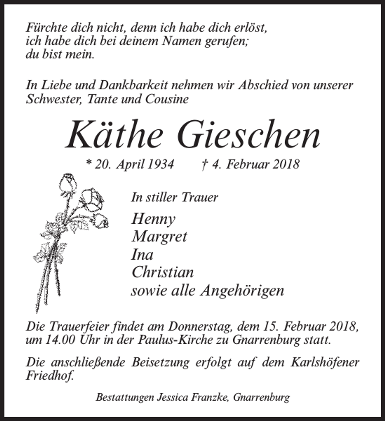 <p>Fürchte dich nicht, denn ich habe dich erlöst,<br />ich habe dich bei deinem Namen gerufen;<br />du bist mein.<br />In Liebe und Dankbarkeit nehmen wir Abschied von unserer<br />Schwester, Tante und Cousine</p><p>Käthe Gieschen<br />* 20. April 1934 † 4. Februar 2018<br />In stiller Trauer</p><p>Henny<br />Margret<br />Ina<br />Christian<br />sowie alle Angehörigen<br />Die Trauerfeier findet am Donnerstag, dem 15. Februar 2018,<br />um 14.00 Uhr in der Paulus-Kirche zu Gnarrenburg statt.<br />Die anschließende Beisetzung erfolgt auf dem Karlshöfener<br />Friedhof.<br />Bestattungen Jessica Franzke, Gnarrenburg</p>
