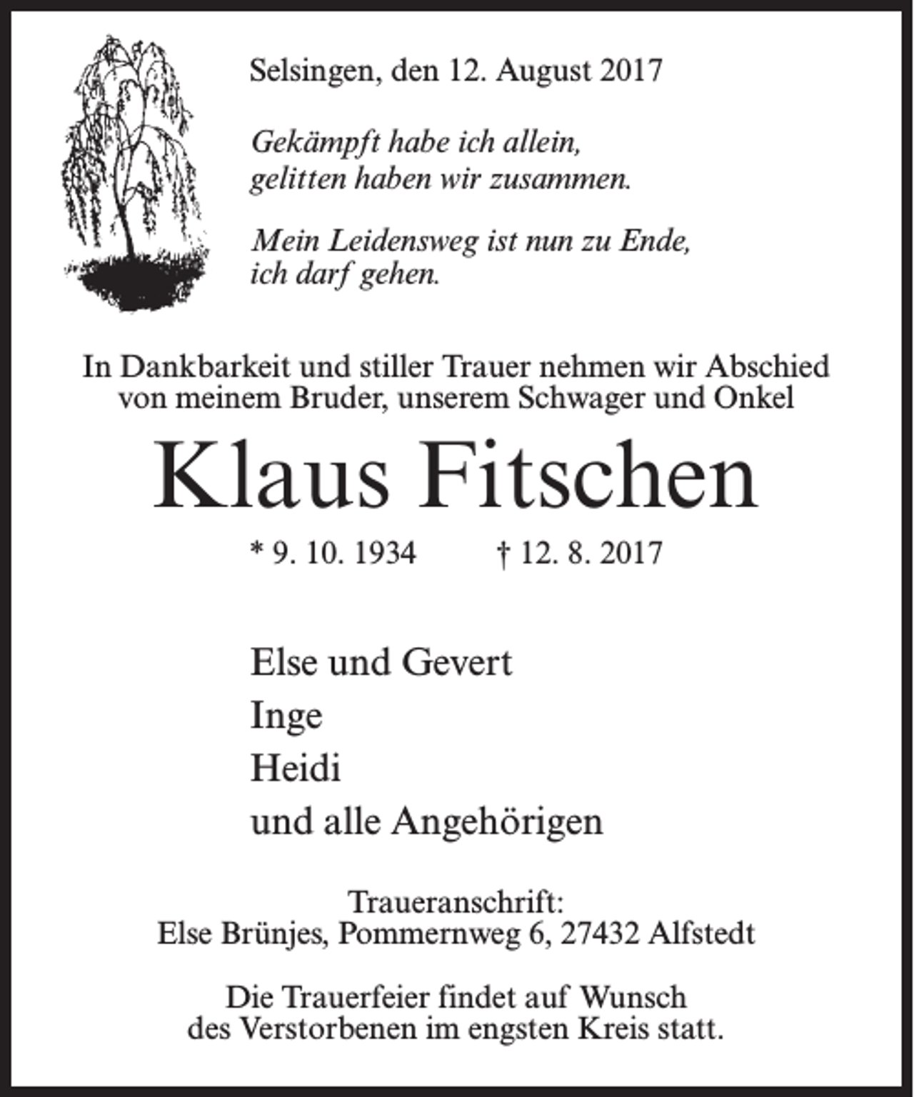 <p>Selsingen, den 12. August 2017<br />Gekämpft habe ich allein,<br />gelitten haben wir zusammen.<br />Mein Leidensweg ist nun zu Ende,<br />ich darf gehen.<br />In Dankbarkeit und stiller Trauer nehmen wir Abschied<br />von meinem Bruder, unserem Schwager und Onkel</p><p>Klaus Fitschen<br />* 9. 10. 1934 † 12. 8. 2017</p><p>Else und Gevert<br />Inge<br />Heidi<br />und alle Angehörigen<br />Traueranschrift:<br />Else Brünjes, Pommernweg 6, 27432 Alfstedt<br />Die Trauerfeier findet auf Wunsch<br />des Verstorbenen im engsten Kreis statt.</p>