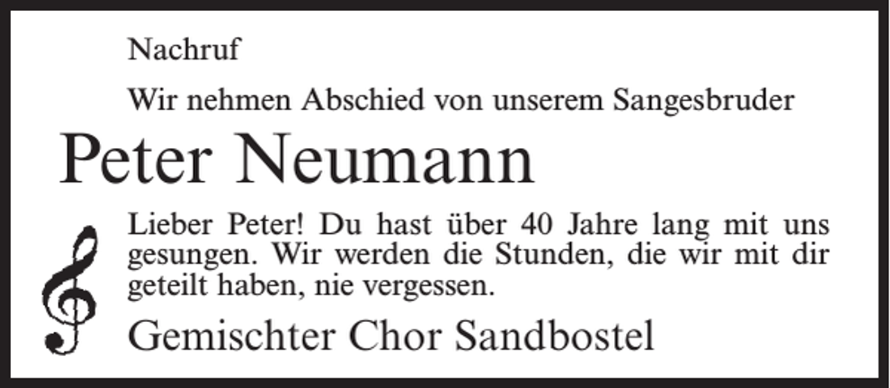 <p>Nachruf<br />Wir nehmen Abschied von unserem Sangesbruder</p><p>Peter Neumann</p><p>Lieber Peter! Du hast über 40 Jahre lang mit uns<br />gesungen. Wir werden die Stunden, die wir mit dir<br />geteilt haben, nie vergessen.</p><p>Gemischter Chor Sandbostel</p>
