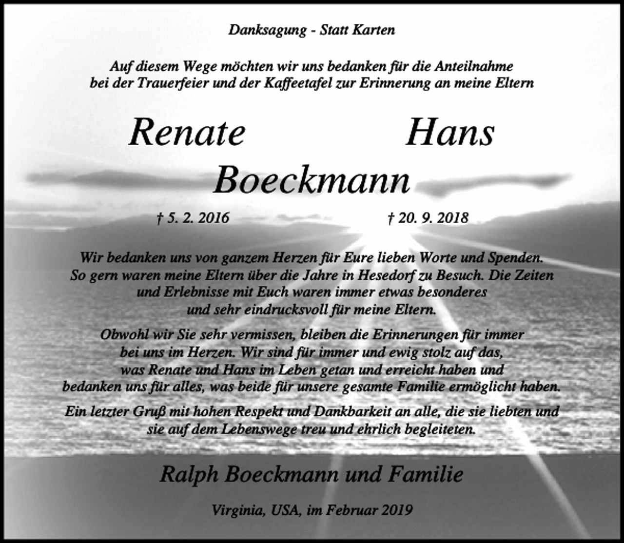<p>Danksagung - Statt Karten<br />Auf diesem Wege möchten wir uns bedanken für die Anteilnahme<br />bei der Trauerfeier und der Kaffeetafel zur Erinnerung an meine Eltern</p><p>Renate<br />Hans<br />Boeckmann<br />† 5. 2. 2016</p><p>† 20. 9. 2018</p><p>Wir bedanken uns von ganzem Herzen für Eure lieben Worte und Spenden.<br />So gern waren meine Eltern über die Jahre in Hesedorf zu Besuch. Die Zeiten<br />und Erlebnisse mit Euch waren immer etwas besonderes<br />und sehr eindrucksvoll für meine Eltern.<br />Obwohl wir Sie sehr vermissen, bleiben die Erinnerungen für immer<br />bei uns im Herzen. Wir sind für immer und ewig stolz auf das,<br />was Renate und Hans im Leben getan und erreicht haben und<br />bedanken uns für alles, was beide für unsere gesamte Familie ermöglicht haben.<br />Ein letzter Gruß mit hohen Respekt und Dankbarkeit an alle, die sie liebten und<br />sie auf dem Lebenswege treu und ehrlich begleiteten.</p><p>Ralph Boeckmann und Familie<br />Virginia, USA, im Februar 2019</p>