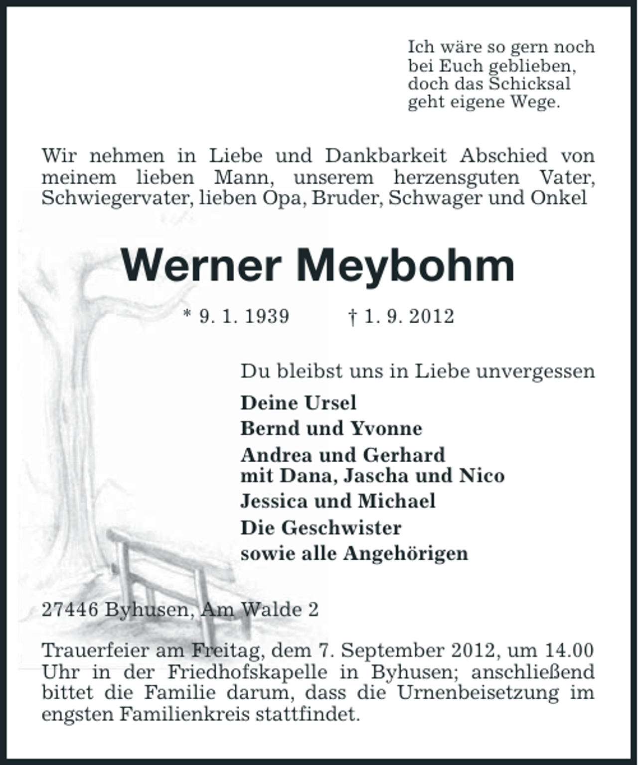 <p>Ich wäre so gern noch<br />bei Euch geblieben,<br />doch das Schicksal<br />geht eigene Wege.</p><p>Wir nehmen in Liebe und Dankbarkeit Abschied von<br />meinem lieben Mann, unserem herzensguten Vater,<br />Schwiegervater, lieben Opa, Bruder, Schwager und Onkel</p><p>Werner Meybohm<br />* 9. 1. 1939</p><p>† 1. 9. 2012</p><p>Du bleibst uns in Liebe unvergessen<br />Deine Ursel<br />Bernd und Yvonne<br />Andrea und Gerhard<br />mit Dana, Jascha und Nico<br />Jessica und Michael<br />Die Geschwister<br />sowie alle Angehörigen<br />27446 Byhusen, Am Walde 2<br />Trauerfeier am Freitag, dem 7. September 2012, um 14.00<br />Uhr in der Friedhofskapelle in Byhusen; anschließend<br />bittet die Familie darum, dass die Urnenbeisetzung im<br />engsten Familienkreis stattfindet.</p>