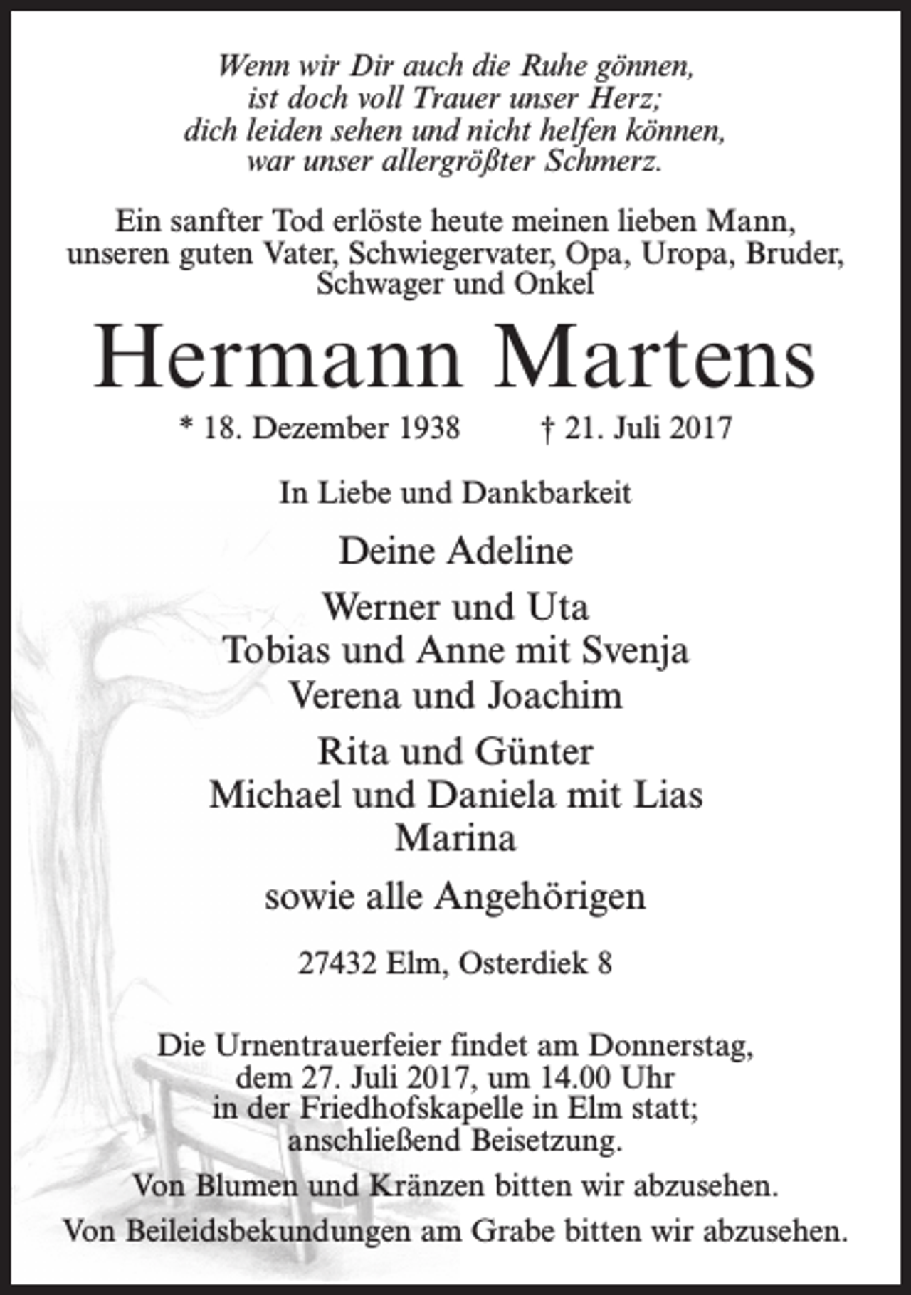 <p>Wenn wir Dir auch die Ruhe gönnen,<br />ist doch voll Trauer unser Herz;<br />dich leiden sehen und nicht helfen können,<br />war unser allergrößter Schmerz.<br />Ein sanfter Tod erlöste heute meinen lieben Mann,<br />unseren guten Vater, Schwiegervater, Opa, Uropa, Bruder,<br />Schwager und Onkel</p><p>Hermann Martens<br />* 18. Dezember 1938</p><p>† 21. Juli 2017</p><p>In Liebe und Dankbarkeit</p><p>Deine Adeline<br />Werner und Uta<br />Tobias und Anne mit Svenja<br />Verena und Joachim<br />Rita und Günter<br />Michael und Daniela mit Lias<br />Marina<br />sowie alle Angehörigen<br />27432 Elm, Osterdiek 8<br />Die Urnentrauerfeier findet am Donnerstag,<br />dem 27. Juli 2017, um 14.00 Uhr<br />in der Friedhofskapelle in Elm statt;<br />anschließend Beisetzung.<br />Von Blumen und Kränzen bitten wir abzusehen.<br />Von Beileidsbekundungen am Grabe bitten wir abzusehen.</p>