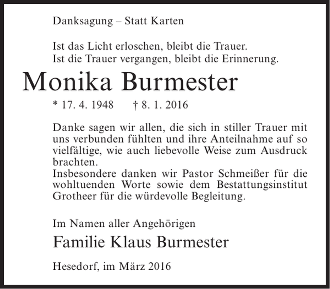 <p>Danksagung – Statt Karten<br />Ist das Licht erloschen, bleibt die Trauer.<br />Ist die Trauer vergangen, bleibt die Erinnerung.</p><p>Monika Burmester<br />* 17. 4. 1948</p><p>† 8. 1. 2016</p><p>Danke sagen wir allen, die sich in stiller Trauer mit<br />uns verbunden fühlten und ihre Anteilnahme auf so<br />vielfältige, wie auch liebevolle Weise zum Ausdruck<br />brachten.<br />Insbesondere danken wir Pastor Schmeißer für die<br />wohltuenden Worte sowie dem Bestattungsinstitut<br />Grotheer für die würdevolle Begleitung.<br />Im Namen aller Angehörigen</p><p>Familie Klaus Burmester<br />Hesedorf, im März 2016</p>