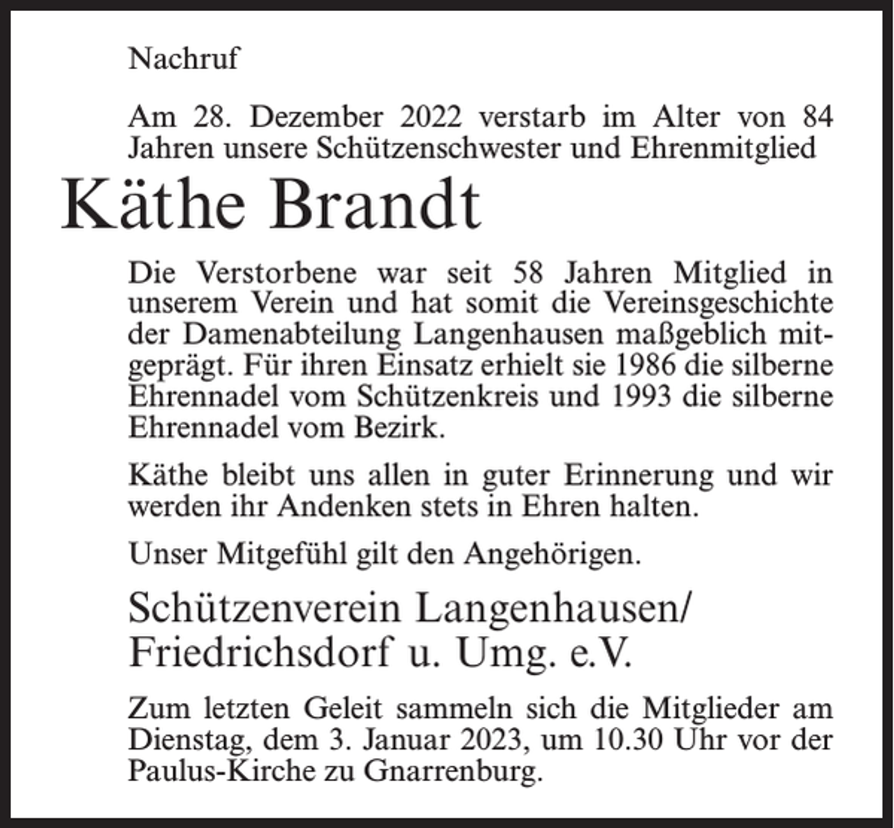 <p>Nachruf<br />Am 28. Dezember 2022 verstarb im Alter von 84<br />Jahren unsere Schützenschwester und Ehrenmitglied</p><p>Käthe Brandt</p><p>Die Verstorbene war seit 58 Jahren Mitglied in<br />unserem Verein und hat somit die Vereinsgeschichte<br />der Damenabteilung Langenhausen maßgeblich mitgeprägt. Für ihren Einsatz erhielt sie 1986 die silberne<br />Ehrennadel vom Schützenkreis und 1993 die silberne<br />Ehrennadel vom Bezirk.<br />Käthe bleibt uns allen in guter Erinnerung und wir<br />werden ihr Andenken stets in Ehren halten.<br />Unser Mitgefühl gilt den Angehörigen.</p><p>Schützenverein Langenhausen/<br />Friedrichsdorf u. Umg. e.V.<br />Zum letzten Geleit sammeln sich die Mitglieder am<br />Dienstag, dem 3. Januar 2023, um 10.30 Uhr vor der<br />Paulus-Kirche zu Gnarrenburg.</p>