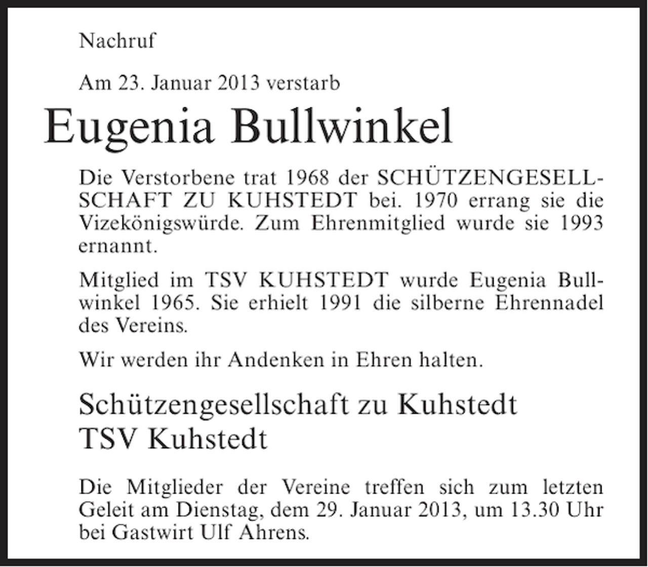 <p>Nachruf<br />Am 23. Januar 2013 verstarb</p><p>Eugenia Bullwinkel<br />Die Verstorbene trat 1968 der SCHÜTZENGESELLSCHAFT ZU KUHSTEDT bei. 1970 errang sie die<br />Vizekönigswürde. Zum Ehrenmitglied wurde sie 1993<br />ernannt.<br />Mitglied im TSV KUHSTEDT wurde Eugenia Bullwinkel 1965. Sie erhielt 1991 die silberne Ehrennadel<br />des Vereins.<br />Wir werden ihr Andenken in Ehren halten.</p><p>Schützengesellschaft zu Kuhstedt<br />TSV Kuhstedt<br />Die Mitglieder der Vereine treffen sich zum letzten<br />Geleit am Dienstag, dem 29. Januar 2013, um 13.30 Uhr<br />bei Gastwirt Ulf Ahrens.</p>