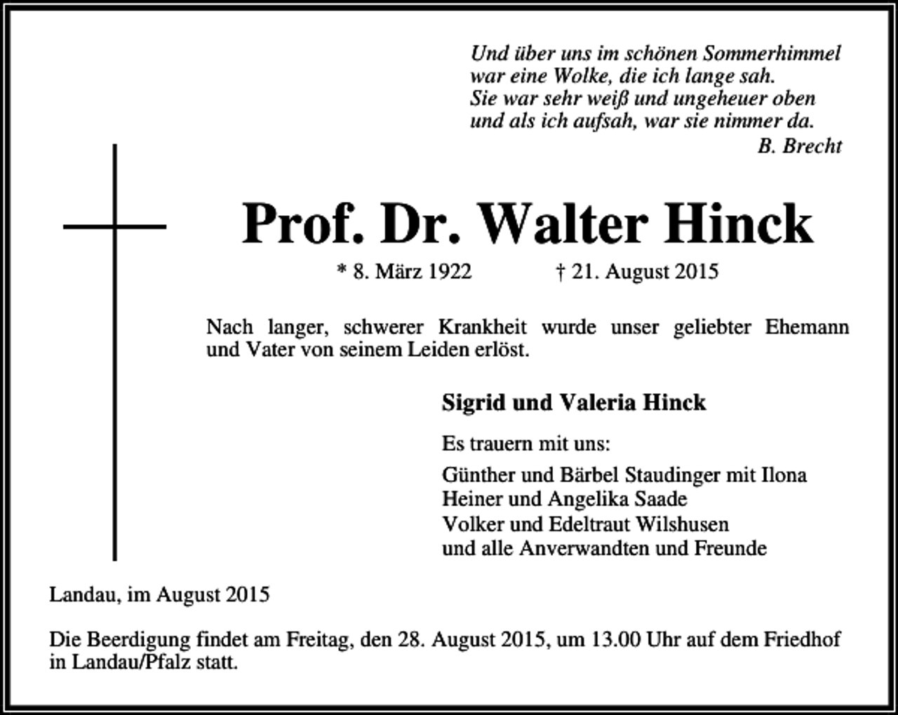 <p>Und über uns im schönen Sommerhimmel<br />war eine Wolke, die ich lange sah.<br />Sie war sehr weiß und ungeheuer oben<br />und als ich aufsah, war sie nimmer da.<br />B. Brecht</p><p>Prof. Dr. Walter Hinck<br />* 8. März 1922</p><p>† 21. August 2015</p><p>Nach langer, schwerer Krankheit wurde unser geliebter Ehemann<br />und Vater von seinem Leiden erlöst.</p><p>Sigrid und Valeria Hinck<br />Es trauern mit uns:<br />Günther und Bärbel Staudinger mit Ilona<br />Heiner und Angelika Saade<br />Volker und Edeltraut Wilshusen<br />und alle Anverwandten und Freunde<br />Landau, im August 2015<br />Die Beerdigung findet am Freitag, den 28. August 2015, um 13.00 Uhr auf dem Friedhof<br />in Landau/Pfalz statt.</p>