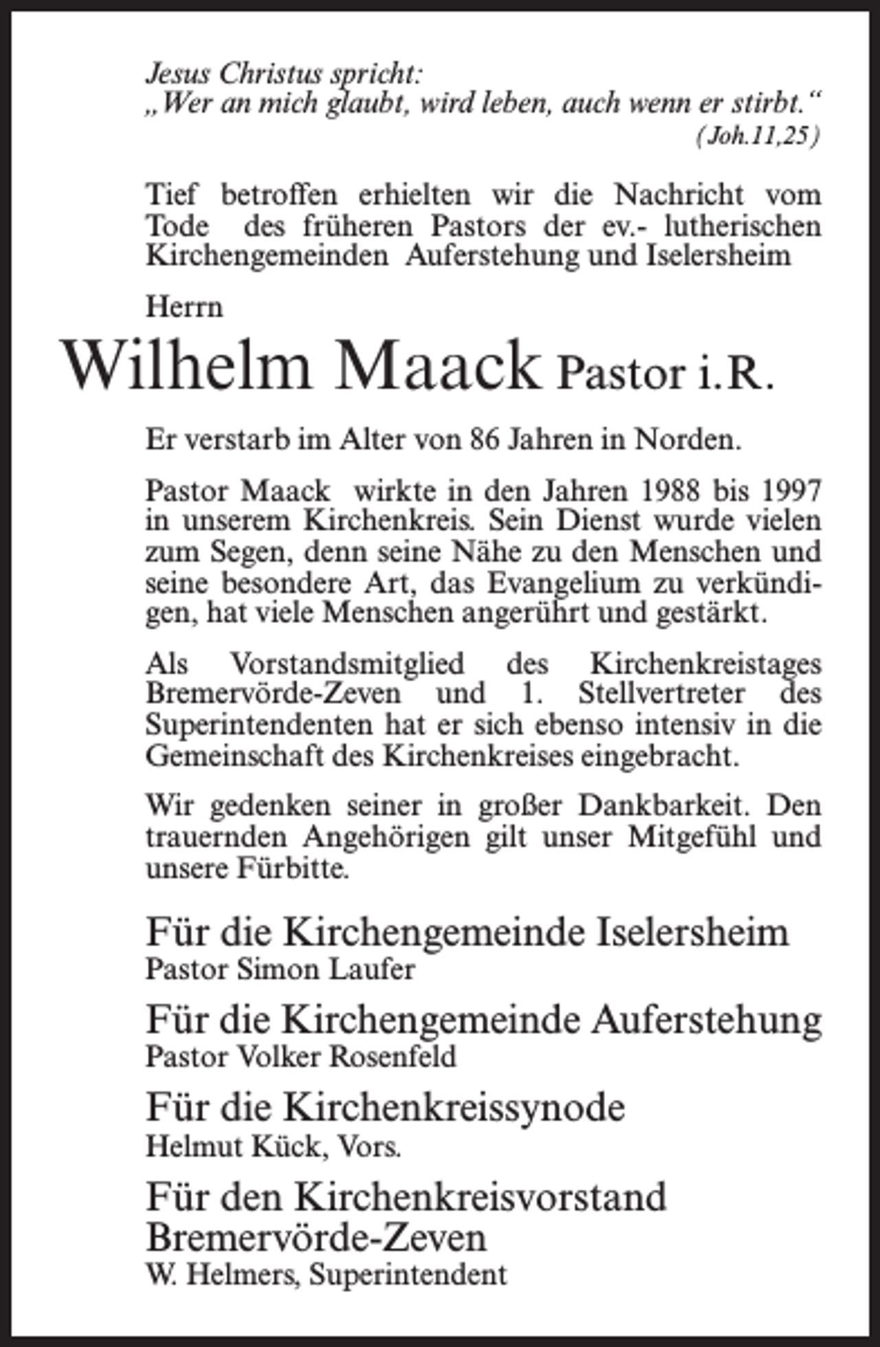 <p>Jesus Christus spricht:<br />„Wer an mich glaubt, wird leben, auch wenn er stirbt.“<br />(Joh.11,25)</p><p>Tief betroffen erhielten wir die Nachricht vom<br />Tode des früheren Pastors der ev.- lutherischen<br />Kirchengemeinden Auferstehung und Iselersheim<br />Herrn</p><p>Wilhelm Maack Pastor i. R.<br />Er verstarb im Alter von 86 Jahren in Norden.<br />Pastor Maack wirkte in den Jahren 1988 bis 1997<br />in unserem Kirchenkreis. Sein Dienst wurde vielen<br />zum Segen, denn seine Nähe zu den Menschen und<br />seine besondere Art, das Evangelium zu verkündigen, hat viele Menschen angerührt und gestärkt.<br />Als Vorstandsmitglied des Kirchenkreistages<br />Bremervörde-Zeven und 1. Stellvertreter des<br />Superintendenten hat er sich ebenso intensiv in die<br />Gemeinschaft des Kirchenkreises eingebracht.<br />Wir gedenken seiner in großer Dankbarkeit. Den<br />trauernden Angehörigen gilt unser Mitgefühl und<br />unsere Fürbitte.</p><p>Für die Kirchengemeinde Iselersheim<br />Pastor Simon Laufer</p><p>Für die Kirchengemeinde Auferstehung<br />Pastor Volker Rosenfeld</p><p>Für die Kirchenkreissynode<br />Helmut Kück, Vors.</p><p>Für den Kirchenkreisvorstand<br />Bremervörde-Zeven<br />W. Helmers, Superintendent</p>