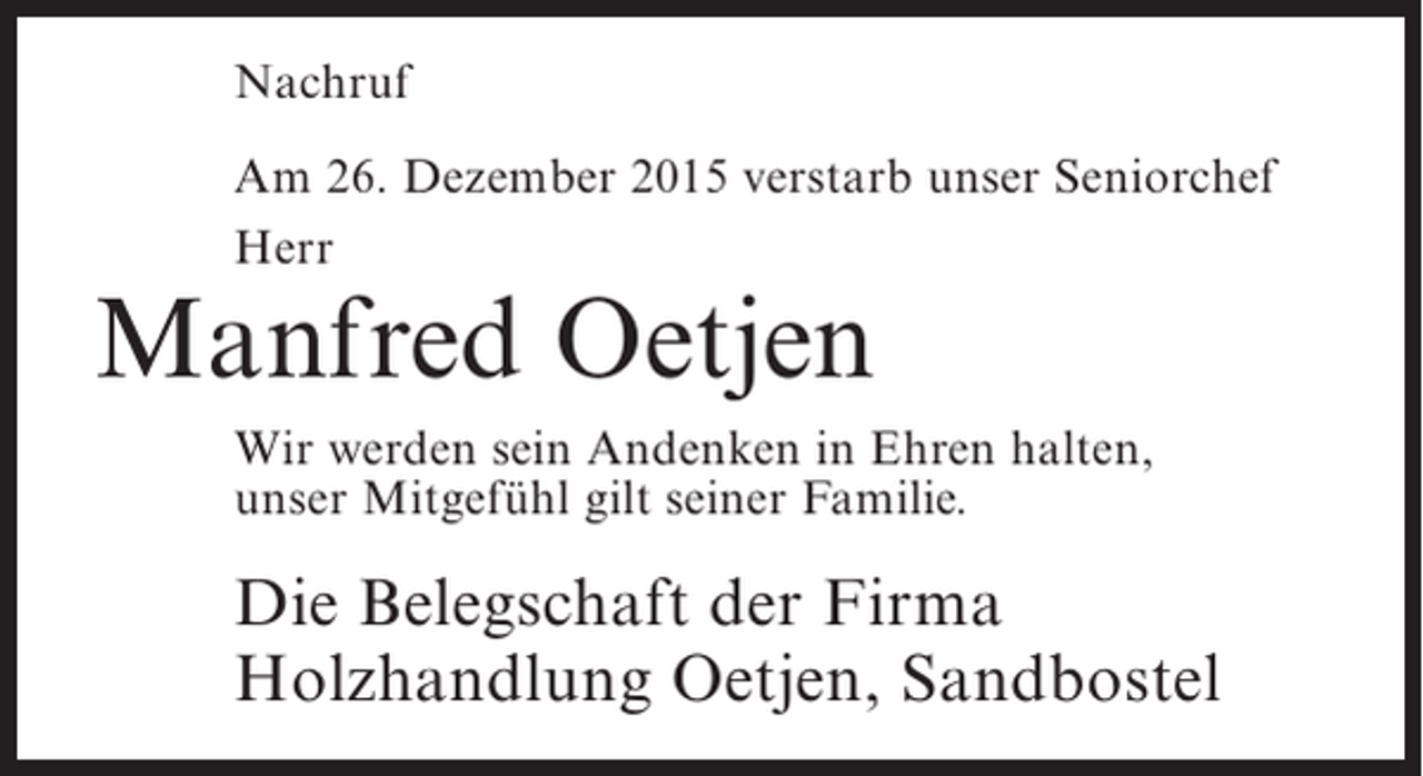 <p>Nachruf<br />Am 26. Dezember 2015 verstarb unser Seniorchef<br />Herr</p><p>Manfred Oetjen</p><p>Wir werden sein Andenken in Ehren halten,<br />unser Mitgefühl gilt seiner Familie.</p><p>Die Belegschaft der Firma<br />Holzhandlung Oetjen, Sandbostel</p>