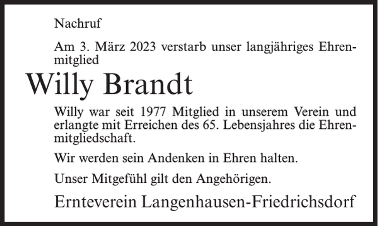 <p>Nachruf<br />Am 3. März 2023 verstarb unser langjähriges Ehrenmitglied</p><p>Willy Brandt</p><p>Willy war seit 1977 Mitglied in unserem Verein und<br />erlangte mit Erreichen des 65. Lebensjahres die Ehrenmitgliedschaft.<br />Wir werden sein Andenken in Ehren halten.<br />Unser Mitgefühl gilt den Angehörigen.</p><p>Ernteverein Langenhausen-Friedrichsdorf</p>