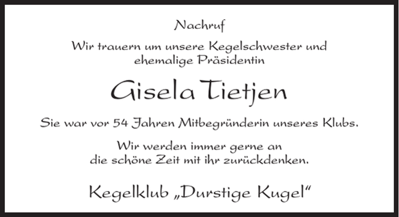 <p>Nachruf<br />Wir trauern um unsere Kegelschwester und<br />ehemalige Präsidentin</p><p>Gisela Tietjen<br />Sie war vor 54 Jahren Mitbegründerin unseres Klubs.<br />Wir werden immer gerne an<br />die schöne Zeit mit ihr zurückdenken.</p><p>Kegelklub „Durstige Kugel“</p>
