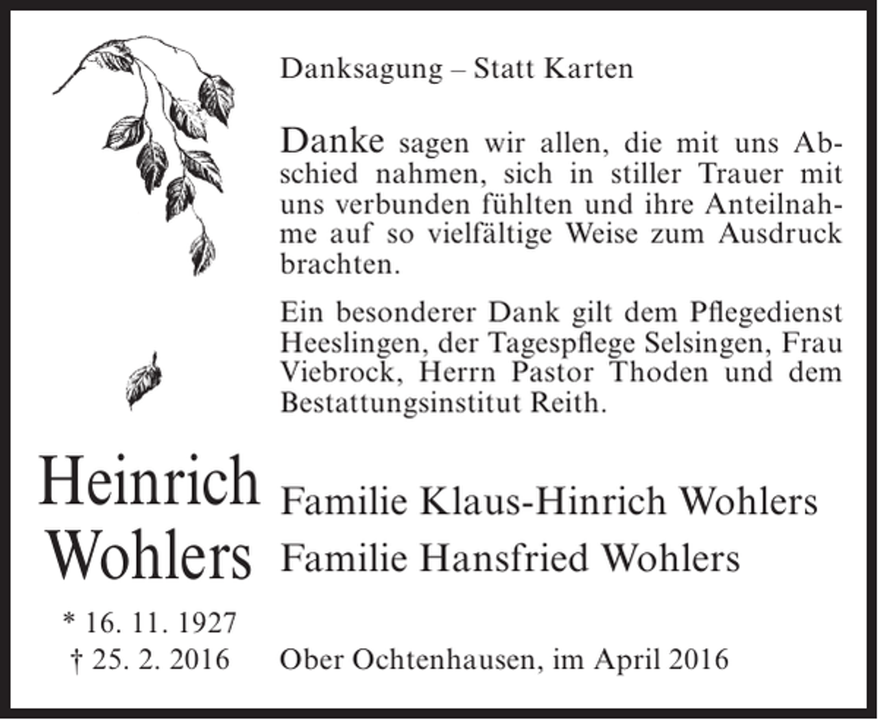 <p>Danksagung – Statt Karten</p><p>Danke sagen wir allen, die mit uns Ab-</p><p>schied nahmen, sich in stiller Trauer mit<br />uns verbunden fühlten und ihre Anteilnahme auf so vielfältige Weise zum Ausdruck<br />brachten.<br />Ein besonderer Dank gilt dem Pflegedienst<br />Heeslingen, der Tagespflege Selsingen, Frau<br />Viebrock, Herrn Pastor Thoden und dem<br />Bestattungsinstitut Reith.</p><p>Heinrich Familie Klaus-Hinrich Wohlers<br />Wohlers Familie Hansfried Wohlers<br />* 16. 11. 1927<br />† 25. 2. 2016</p><p>Ober Ochtenhausen, im April 2016</p>