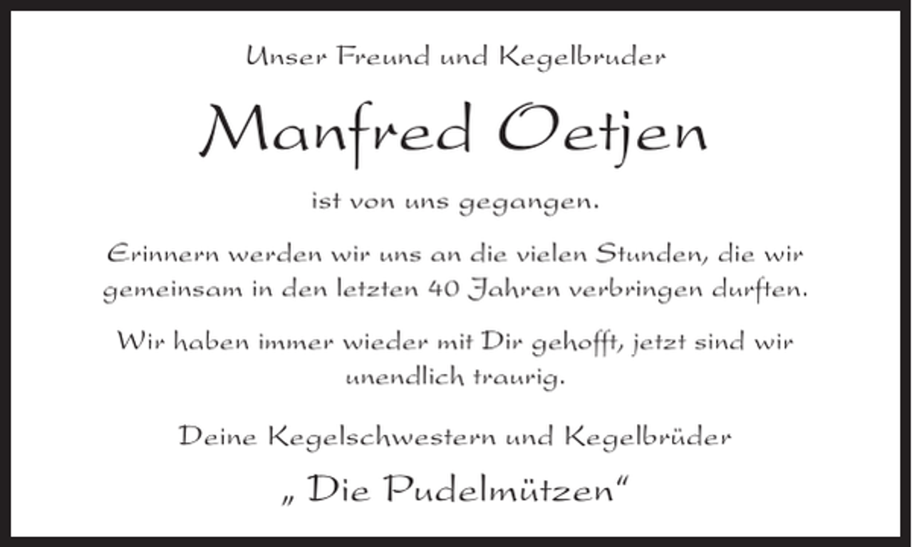 <p>Unser Freund und Kegelbruder</p><p>Manfred Oetjen<br />ist von uns gegangen.<br />Erinnern werden wir uns an die vielen Stunden, die wir<br />gemeinsam in den letzten 40 Jahren verbringen durften.<br />Wir haben immer wieder mit Dir gehofft, jetzt sind wir<br />unendlich traurig.</p><p>Deine Kegelschwestern und KegelbrÃ¼der</p><p>Â„ Die PudelmÃ¼tzenÂ“</p>