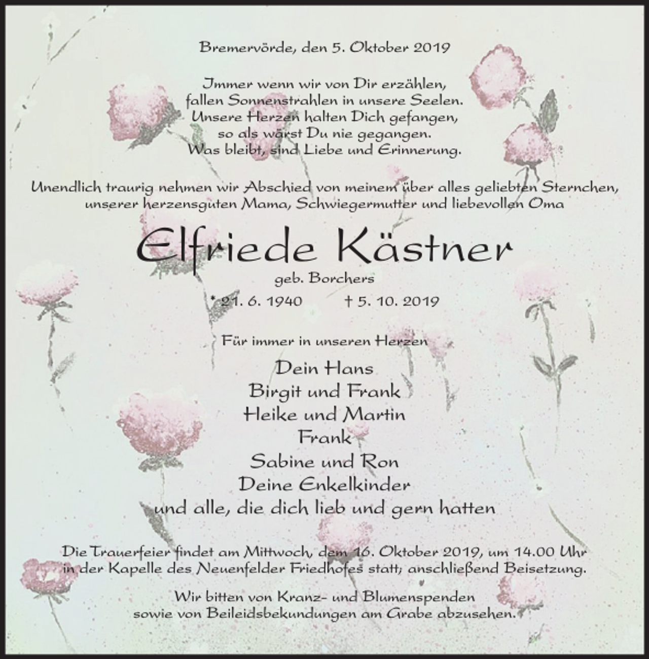 <p>Bremervörde, den 5. Oktober 2019<br />Immer wenn wir von Dir erzählen,<br />fallen Sonnenstrahlen in unsere Seelen.<br />Unsere Herzen halten Dich gefangen,<br />so als wärst Du nie gegangen.<br />Was bleibt, sind Liebe und Erinnerung.<br />Unendlich traurig nehmen wir Abschied von meinem über alles geliebten Sternchen,<br />unserer herzensguten Mama, Schwiegermutter und liebevollen Oma</p><p>Elfriede Kästner<br />geb. Borchers<br />* 21. 6. 1940<br />† 5. 10. 2019<br />Für immer in unseren Herzen</p><p>Dein Hans<br />Birgit und Frank<br />Heike und Martin<br />Frank<br />Sabine und Ron<br />Deine Enkelkinder<br />und alle, die dich lieb und gern hatten<br />Die Trauerfeier findet am Mittwoch, dem 16. Oktober 2019, um 14.00 Uhr<br />in der Kapelle des Neuenfelder Friedhofes statt; anschließend Beisetzung.<br />Wir bitten von Kranz- und Blumenspenden<br />sowie von Beileidsbekundungen am Grabe abzusehen.</p>