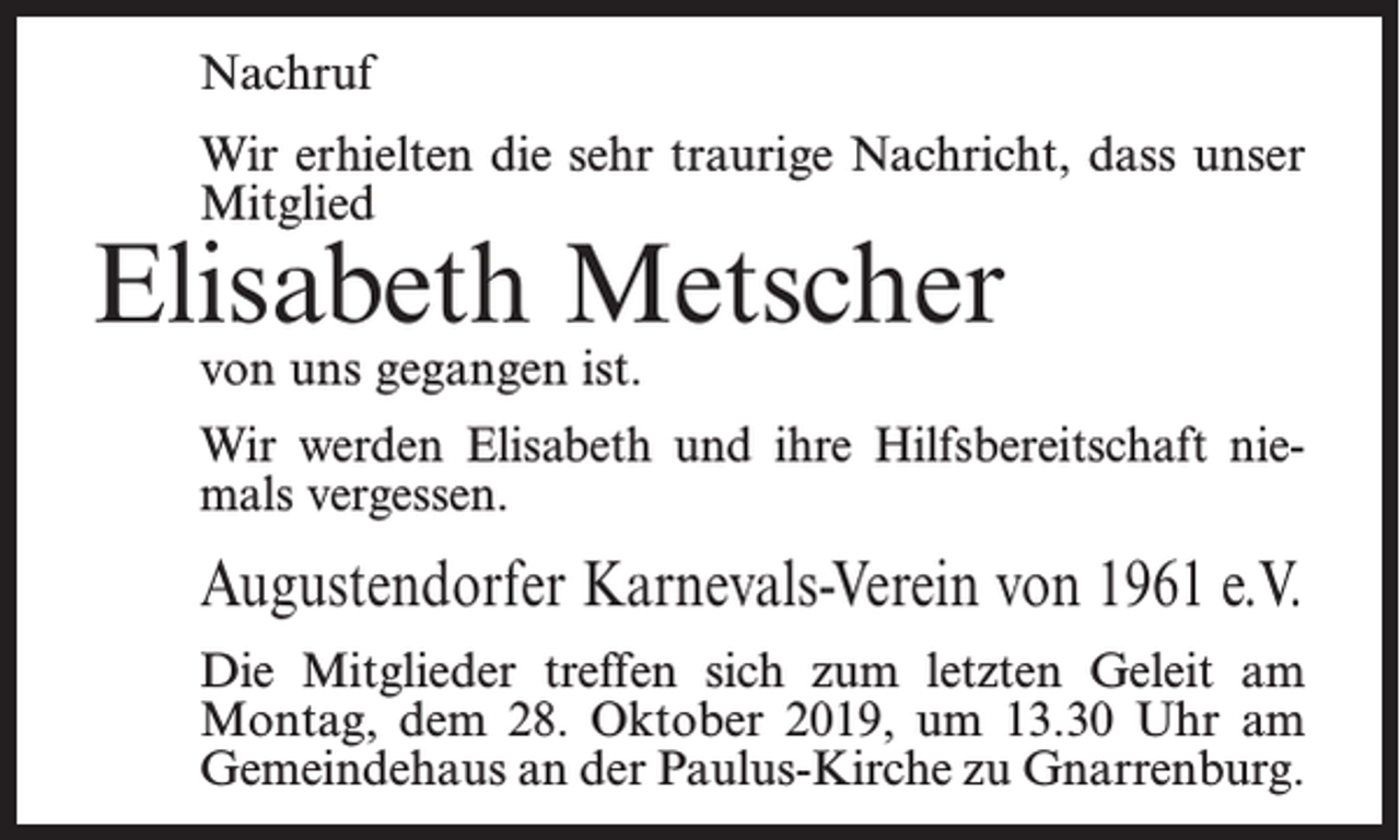 <p>Nachruf<br />Wir erhielten die sehr traurige Nachricht, dass unser<br />Mitglied</p><p>Elisabeth Metscher<br />von uns gegangen ist.</p><p>Wir werden Elisabeth und ihre Hilfsbereitschaft niemals vergessen.</p><p>Augustendorfer Karnevals-Verein von 1961 e.V.<br />Die Mitglieder treffen sich zum letzten Geleit am<br />Montag, dem 28. Oktober 2019, um 13.30 Uhr am<br />Gemeindehaus an der Paulus-Kirche zu Gnarrenburg.</p>