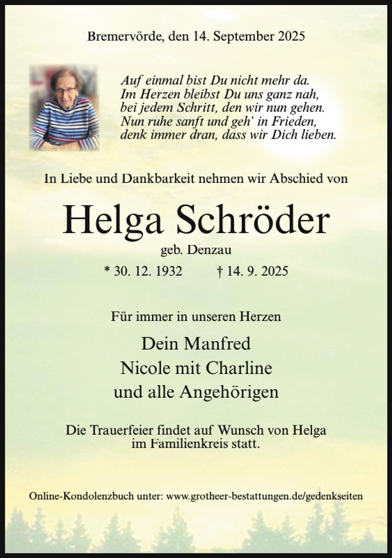 <p>Bremervörde, den 14. September 2025<br />Auf einmal bist Du nicht mehr da.<br />Im Herzen bleibst Du uns ganz nah,<br />bei jedem Schritt, den wir nun gehen.<br />Nun ruhe sanft und geh‘ in Frieden,<br />denk immer dran, dass wir Dich lieben.<br />In Liebe und Dankbarkeit nehmen wir Abschied von</p><p>Helga Schröder<br />geb. Denzau</p><p>* 30. 12. 1932</p><p>† 14. 9. 2025</p><p>Für immer in unseren Herzen</p><p>Dein Manfred<br />Nicole mit Charline<br />und alle Angehörigen<br />Die Trauerfeier findet auf Wunsch von Helga<br />im Familienkreis statt.</p><p>Online-Kondolenzbuch unter: www.grotheer-bestattungen.de/gedenkseiten</p>